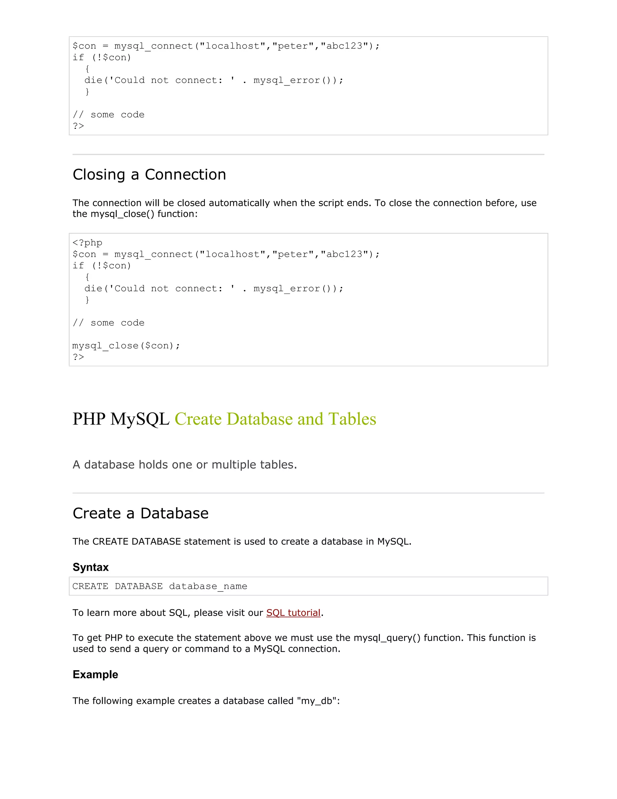 $con = mysql_connect("localhost","peter","abc123");
if (!$con)
{
die('Could not connect: ' . mysql_error());
}
// some code
?>

Closing a Connection
The connection will be closed automatically when the script ends. To close the connection before, use
the mysql_close() function:

<?php
$con = mysql_connect("localhost","peter","abc123");
if (!$con)
{
die('Could not connect: ' . mysql_error());
}
// some code
mysql_close($con);
?>

PHP MySQL Create Database and Tables
A database holds one or multiple tables.

Create a Database
The CREATE DATABASE statement is used to create a database in MySQL.

Syntax
CREATE DATABASE database_name
To learn more about SQL, please visit our SQL tutorial.
To get PHP to execute the statement above we must use the mysql_query() function. This function is
used to send a query or command to a MySQL connection.

Example
The following example creates a database called "my_db":

 