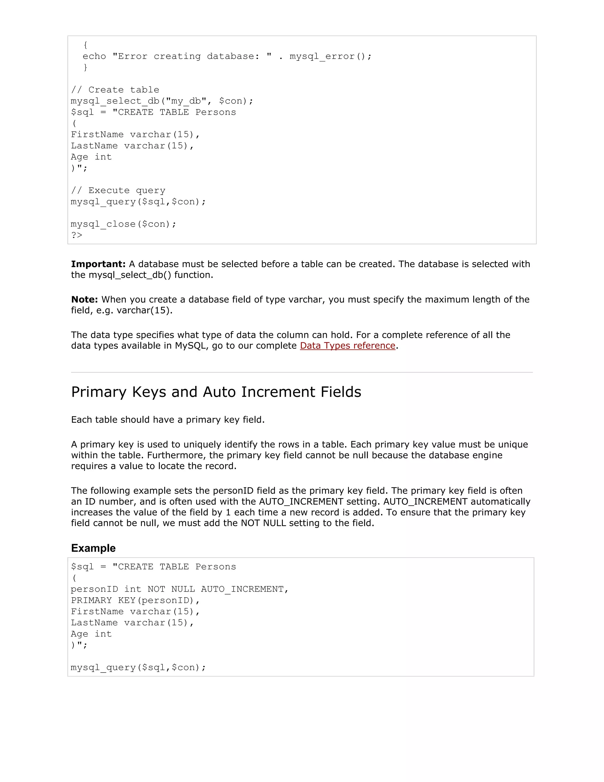 {
echo "Error creating database: " . mysql_error();
}
// Create table
mysql_select_db("my_db", $con);
$sql = "CREATE TABLE Persons
(
FirstName varchar(15),
LastName varchar(15),
Age int
)";
// Execute query
mysql_query($sql,$con);
mysql_close($con);
?>
Important: A database must be selected before a table can be created. The database is selected with
the mysql_select_db() function.
Note: When you create a database field of type varchar, you must specify the maximum length of the
field, e.g. varchar(15).
The data type specifies what type of data the column can hold. For a complete reference of all the
data types available in MySQL, go to our complete Data Types reference.

Primary Keys and Auto Increment Fields
Each table should have a primary key field.
A primary key is used to uniquely identify the rows in a table. Each primary key value must be unique
within the table. Furthermore, the primary key field cannot be null because the database engine
requires a value to locate the record.
The following example sets the personID field as the primary key field. The primary key field is often
an ID number, and is often used with the AUTO_INCREMENT setting. AUTO_INCREMENT automatically
increases the value of the field by 1 each time a new record is added. To ensure that the primary key
field cannot be null, we must add the NOT NULL setting to the field.

Example
$sql = "CREATE TABLE Persons
(
personID int NOT NULL AUTO_INCREMENT,
PRIMARY KEY(personID),
FirstName varchar(15),
LastName varchar(15),
Age int
)";
mysql_query($sql,$con);

 