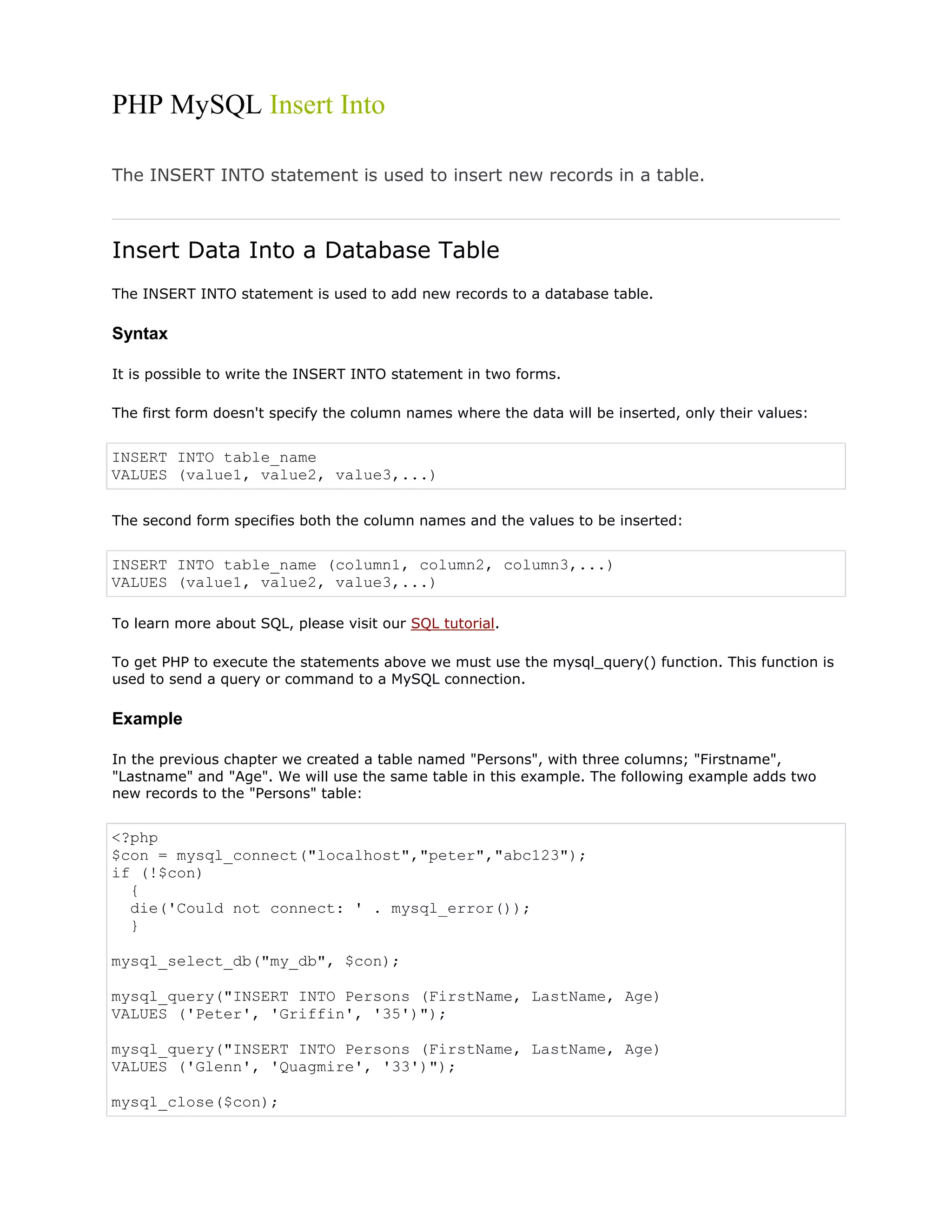 PHP MySQL Insert Into
The INSERT INTO statement is used to insert new records in a table.

Insert Data Into a Database Table
The INSERT INTO statement is used to add new records to a database table.

Syntax
It is possible to write the INSERT INTO statement in two forms.
The first form doesn't specify the column names where the data will be inserted, only their values:

INSERT INTO table_name
VALUES (value1, value2, value3,...)
The second form specifies both the column names and the values to be inserted:

INSERT INTO table_name (column1, column2, column3,...)
VALUES (value1, value2, value3,...)
To learn more about SQL, please visit our SQL tutorial.
To get PHP to execute the statements above we must use the mysql_query() function. This function is
used to send a query or command to a MySQL connection.

Example
In the previous chapter we created a table named "Persons", with three columns; "Firstname",
"Lastname" and "Age". We will use the same table in this example. The following example adds two
new records to the "Persons" table:

<?php
$con = mysql_connect("localhost","peter","abc123");
if (!$con)
{
die('Could not connect: ' . mysql_error());
}
mysql_select_db("my_db", $con);
mysql_query("INSERT INTO Persons (FirstName, LastName, Age)
VALUES ('Peter', 'Griffin', '35')");
mysql_query("INSERT INTO Persons (FirstName, LastName, Age)
VALUES ('Glenn', 'Quagmire', '33')");
mysql_close($con);

 