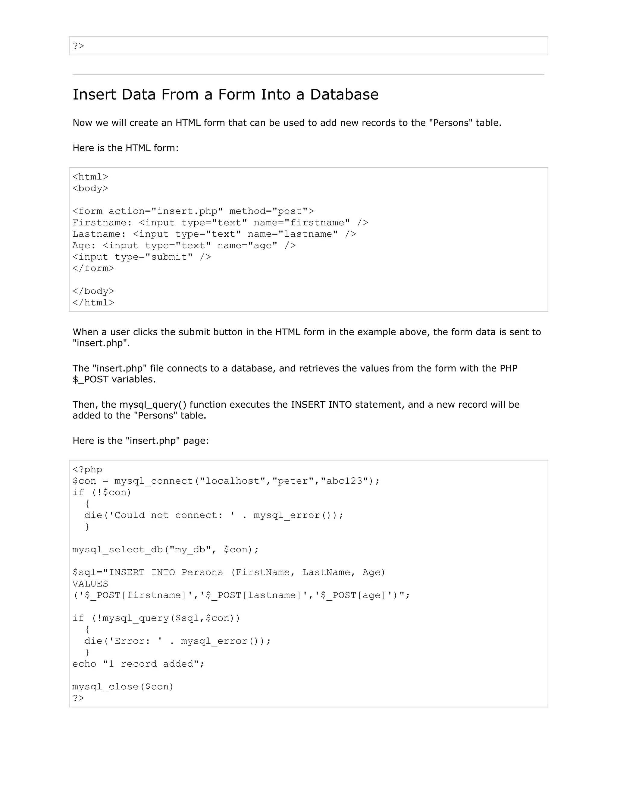?>

Insert Data From a Form Into a Database
Now we will create an HTML form that can be used to add new records to the "Persons" table.
Here is the HTML form:

<html>
<body>
<form action="insert.php" method="post">
Firstname: <input type="text" name="firstname" />
Lastname: <input type="text" name="lastname" />
Age: <input type="text" name="age" />
<input type="submit" />
</form>
</body>
</html>
When a user clicks the submit button in the HTML form in the example above, the form data is sent to
"insert.php".
The "insert.php" file connects to a database, and retrieves the values from the form with the PHP
$_POST variables.
Then, the mysql_query() function executes the INSERT INTO statement, and a new record will be
added to the "Persons" table.
Here is the "insert.php" page:

<?php
$con = mysql_connect("localhost","peter","abc123");
if (!$con)
{
die('Could not connect: ' . mysql_error());
}
mysql_select_db("my_db", $con);
$sql="INSERT INTO Persons (FirstName, LastName, Age)
VALUES
('$_POST[firstname]','$_POST[lastname]','$_POST[age]')";
if (!mysql_query($sql,$con))
{
die('Error: ' . mysql_error());
}
echo "1 record added";
mysql_close($con)
?>

 
