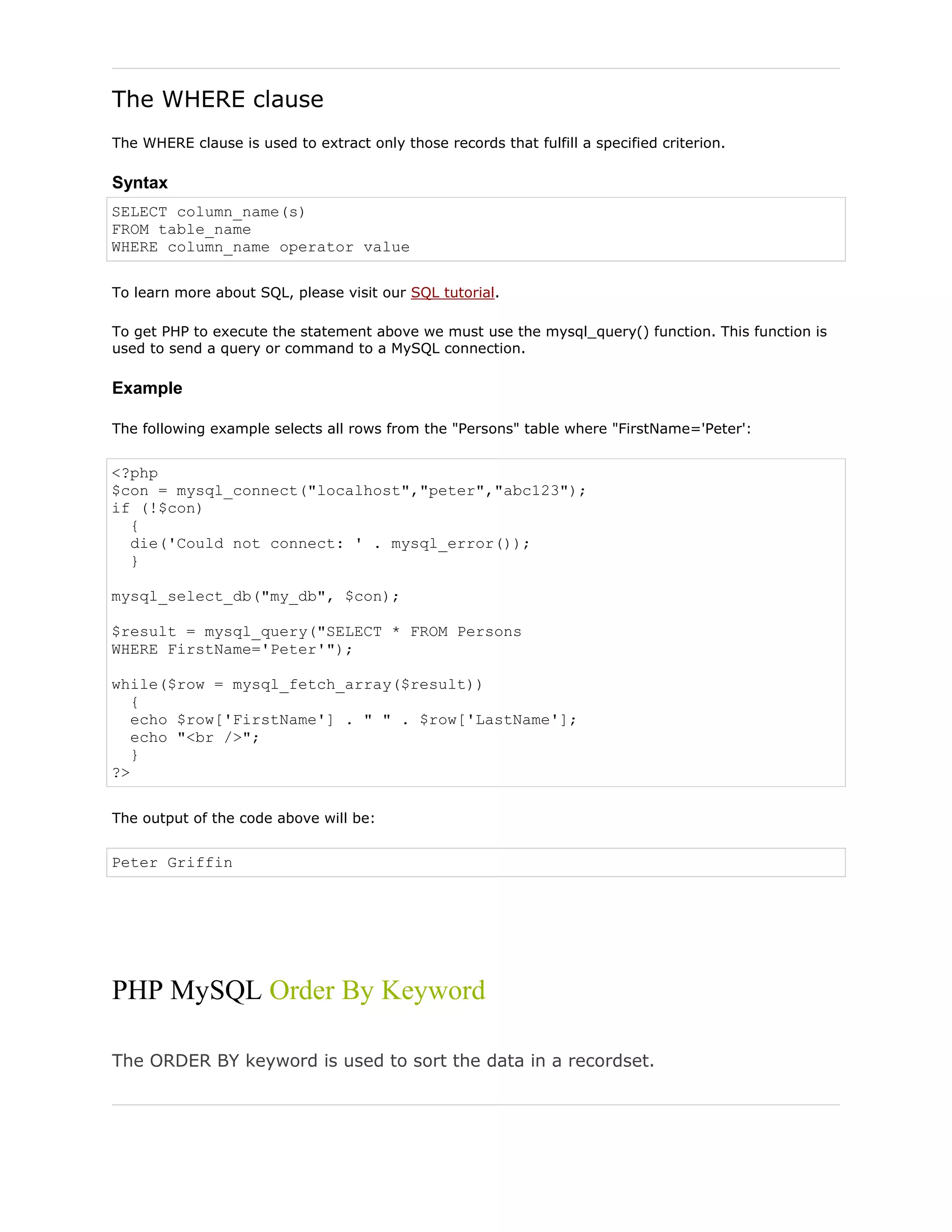 The WHERE clause
The WHERE clause is used to extract only those records that fulfill a specified criterion.

Syntax
SELECT column_name(s)
FROM table_name
WHERE column_name operator value
To learn more about SQL, please visit our SQL tutorial.
To get PHP to execute the statement above we must use the mysql_query() function. This function is
used to send a query or command to a MySQL connection.

Example
The following example selects all rows from the "Persons" table where "FirstName='Peter':

<?php
$con = mysql_connect("localhost","peter","abc123");
if (!$con)
{
die('Could not connect: ' . mysql_error());
}
mysql_select_db("my_db", $con);
$result = mysql_query("SELECT * FROM Persons
WHERE FirstName='Peter'");
while($row = mysql_fetch_array($result))
{
echo $row['FirstName'] . " " . $row['LastName'];
echo "<br />";
}
?>
The output of the code above will be:

Peter Griffin

PHP MySQL Order By Keyword
The ORDER BY keyword is used to sort the data in a recordset.

 