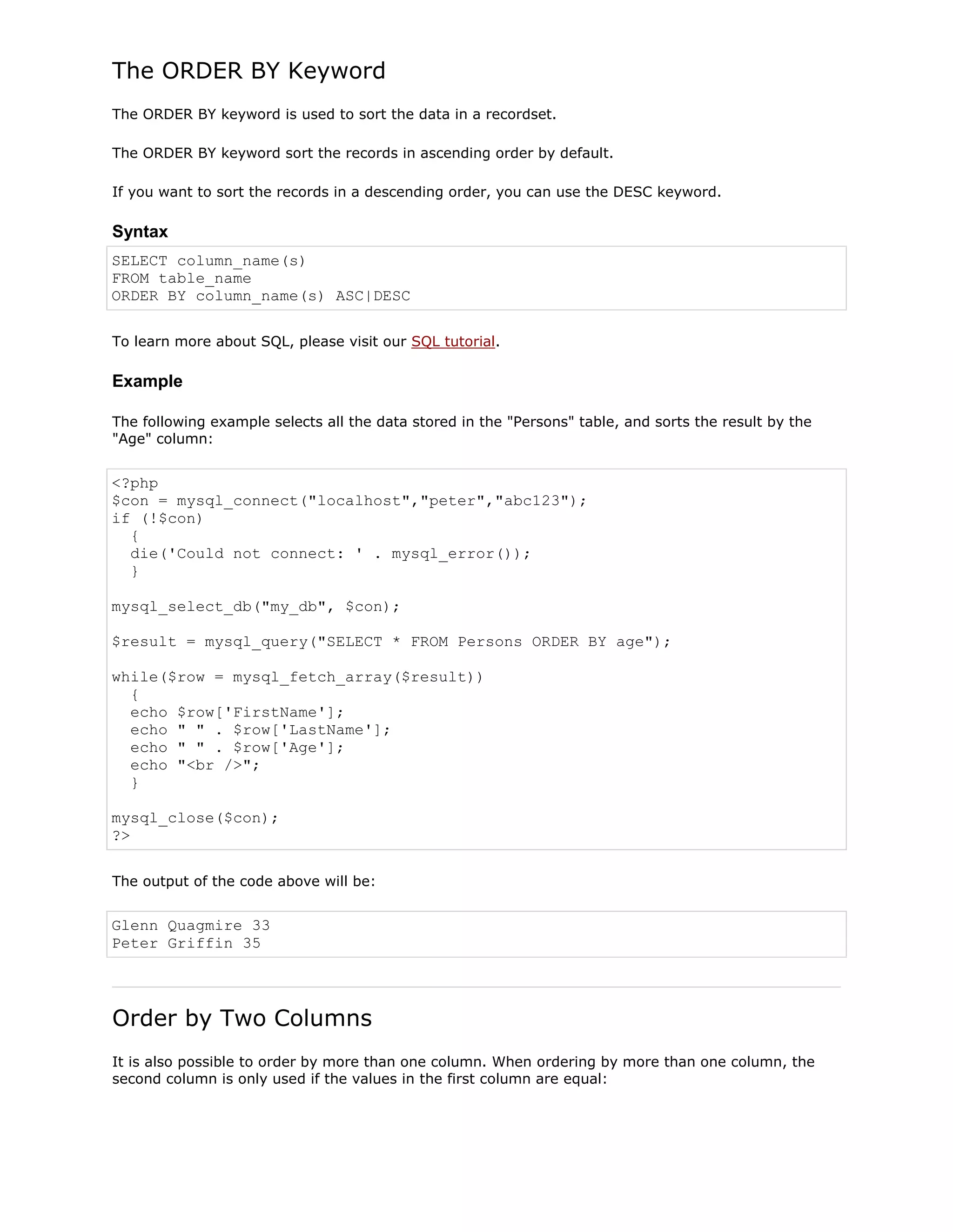 The ORDER BY Keyword
The ORDER BY keyword is used to sort the data in a recordset.
The ORDER BY keyword sort the records in ascending order by default.
If you want to sort the records in a descending order, you can use the DESC keyword.

Syntax
SELECT column_name(s)
FROM table_name
ORDER BY column_name(s) ASC|DESC
To learn more about SQL, please visit our SQL tutorial.

Example
The following example selects all the data stored in the "Persons" table, and sorts the result by the
"Age" column:

<?php
$con = mysql_connect("localhost","peter","abc123");
if (!$con)
{
die('Could not connect: ' . mysql_error());
}
mysql_select_db("my_db", $con);
$result = mysql_query("SELECT * FROM Persons ORDER BY age");
while($row = mysql_fetch_array($result))
{
echo $row['FirstName'];
echo " " . $row['LastName'];
echo " " . $row['Age'];
echo "<br />";
}
mysql_close($con);
?>
The output of the code above will be:

Glenn Quagmire 33
Peter Griffin 35

Order by Two Columns
It is also possible to order by more than one column. When ordering by more than one column, the
second column is only used if the values in the first column are equal:

 