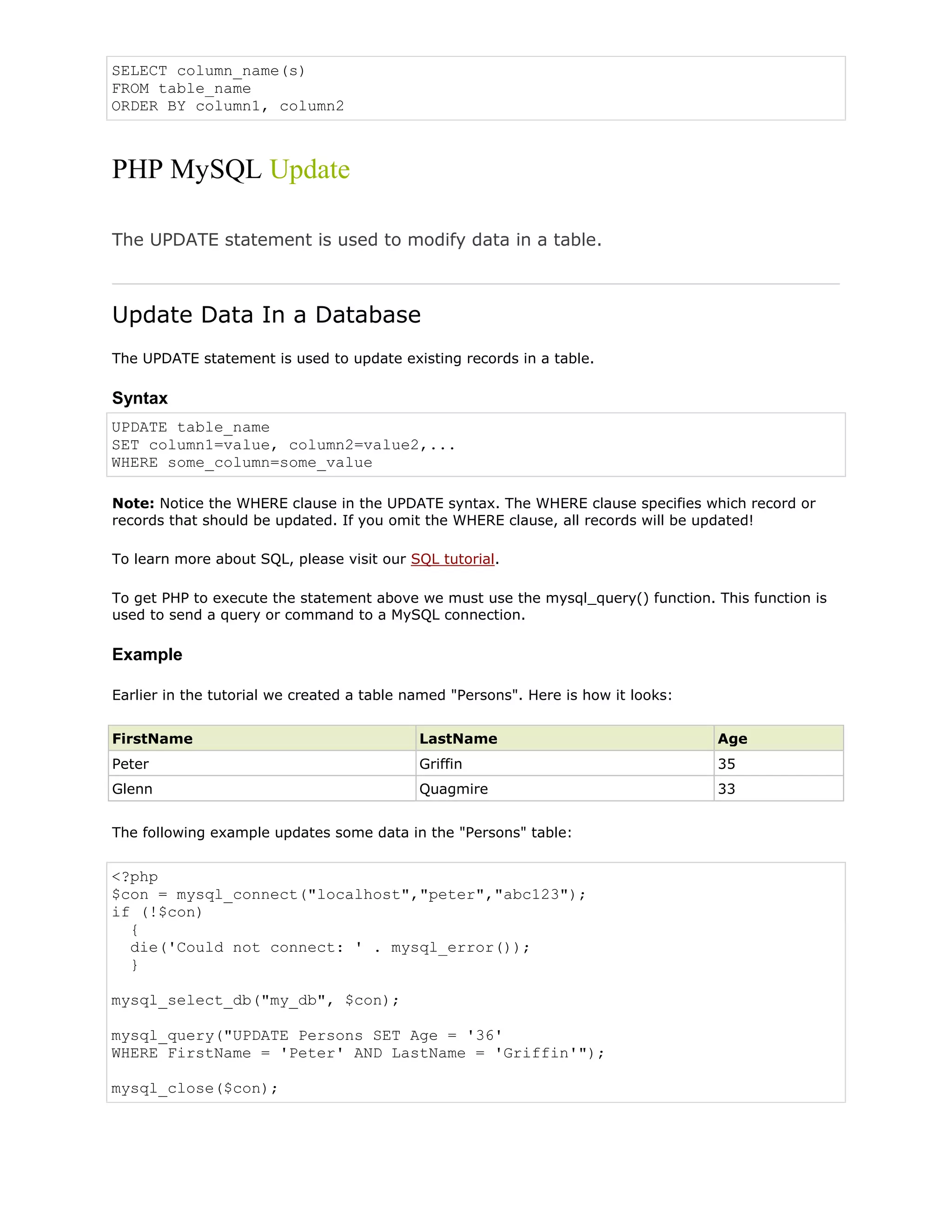 SELECT column_name(s)
FROM table_name
ORDER BY column1, column2

PHP MySQL Update
The UPDATE statement is used to modify data in a table.

Update Data In a Database
The UPDATE statement is used to update existing records in a table.

Syntax
UPDATE table_name
SET column1=value, column2=value2,...
WHERE some_column=some_value
Note: Notice the WHERE clause in the UPDATE syntax. The WHERE clause specifies which record or
records that should be updated. If you omit the WHERE clause, all records will be updated!
To learn more about SQL, please visit our SQL tutorial.
To get PHP to execute the statement above we must use the mysql_query() function. This function is
used to send a query or command to a MySQL connection.

Example
Earlier in the tutorial we created a table named "Persons". Here is how it looks:
FirstName

LastName

Age

Peter

Griffin

35

Glenn

Quagmire

33

The following example updates some data in the "Persons" table:

<?php
$con = mysql_connect("localhost","peter","abc123");
if (!$con)
{
die('Could not connect: ' . mysql_error());
}
mysql_select_db("my_db", $con);
mysql_query("UPDATE Persons SET Age = '36'
WHERE FirstName = 'Peter' AND LastName = 'Griffin'");
mysql_close($con);

 