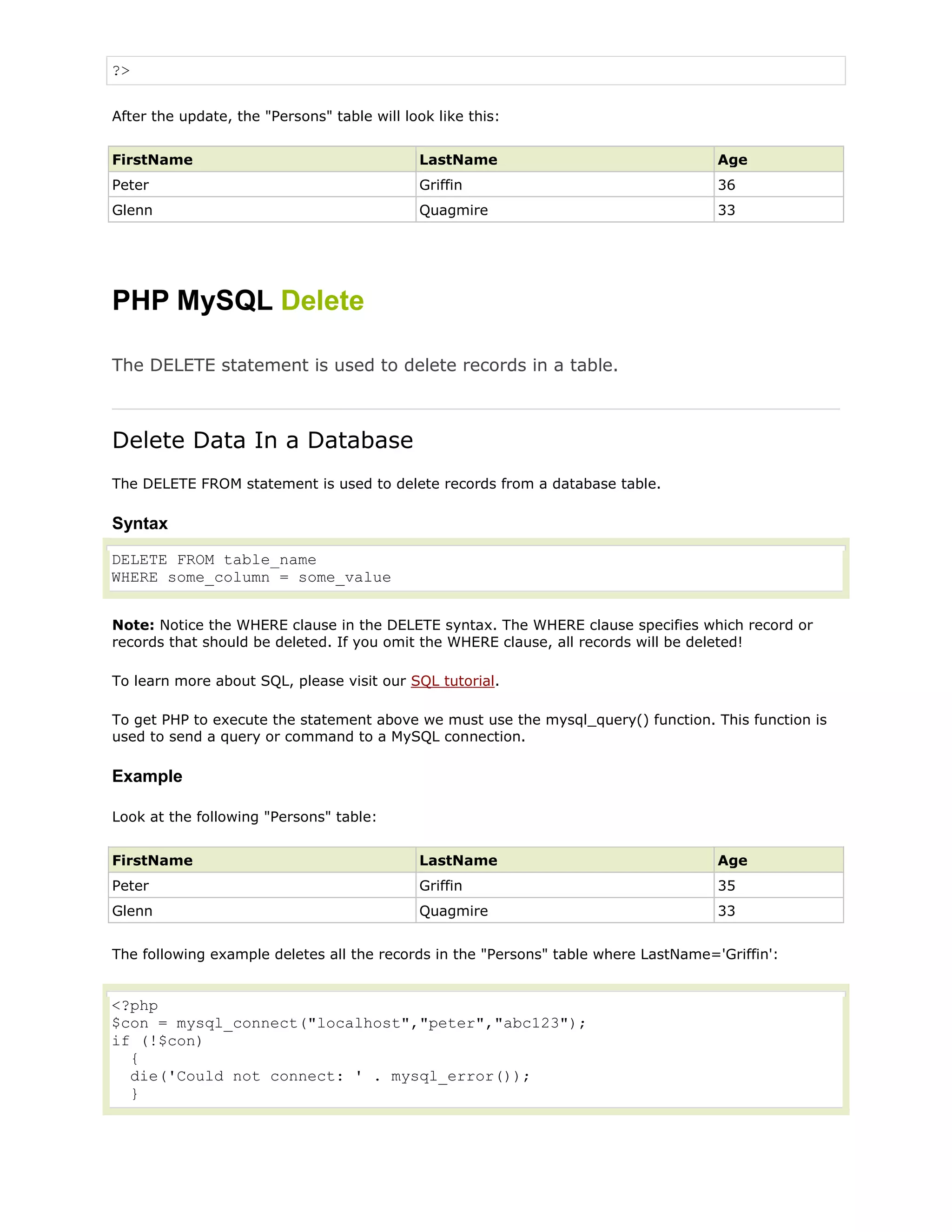?>
After the update, the "Persons" table will look like this:
FirstName

LastName

Age

Peter

Griffin

36

Glenn

Quagmire

33

PHP MySQL Delete
The DELETE statement is used to delete records in a table.

Delete Data In a Database
The DELETE FROM statement is used to delete records from a database table.

Syntax
DELETE FROM table_name
WHERE some_column = some_value
Note: Notice the WHERE clause in the DELETE syntax. The WHERE clause specifies which record or
records that should be deleted. If you omit the WHERE clause, all records will be deleted!
To learn more about SQL, please visit our SQL tutorial.
To get PHP to execute the statement above we must use the mysql_query() function. This function is
used to send a query or command to a MySQL connection.

Example
Look at the following "Persons" table:
FirstName

LastName

Age

Peter

Griffin

35

Glenn

Quagmire

33

The following example deletes all the records in the "Persons" table where LastName='Griffin':

<?php
$con = mysql_connect("localhost","peter","abc123");
if (!$con)
{
die('Could not connect: ' . mysql_error());
}

 