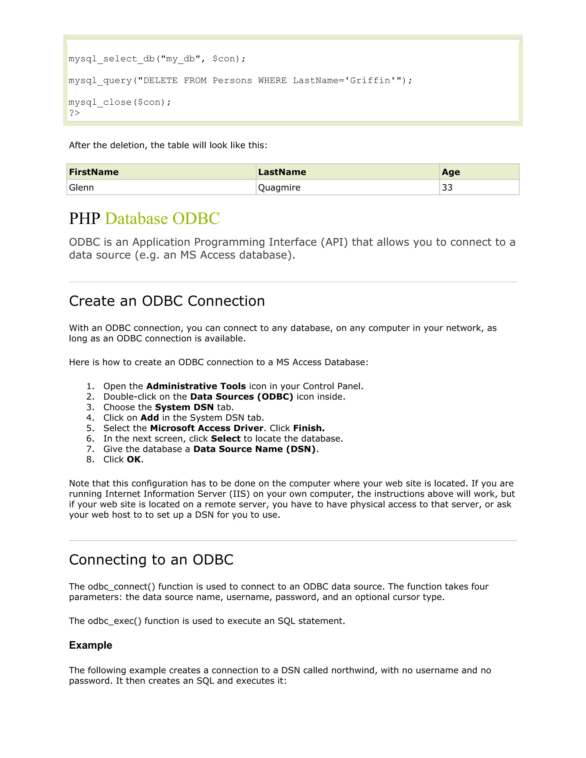 mysql_select_db("my_db", $con);
mysql_query("DELETE FROM Persons WHERE LastName='Griffin'");
mysql_close($con);
?>
After the deletion, the table will look like this:
FirstName

LastName

Age

Glenn

Quagmire

33

PHP Database ODBC
ODBC is an Application Programming Interface (API) that allows you to connect to a
data source (e.g. an MS Access database).

Create an ODBC Connection
With an ODBC connection, you can connect to any database, on any computer in your network, as
long as an ODBC connection is available.
Here is how to create an ODBC connection to a MS Access Database:
1.
2.
3.
4.
5.
6.
7.
8.

Open the Administrative Tools icon in your Control Panel.
Double-click on the Data Sources (ODBC) icon inside.
Choose the System DSN tab.
Click on Add in the System DSN tab.
Select the Microsoft Access Driver. Click Finish.
In the next screen, click Select to locate the database.
Give the database a Data Source Name (DSN).
Click OK.

Note that this configuration has to be done on the computer where your web site is located. If you are
running Internet Information Server (IIS) on your own computer, the instructions above will work, but
if your web site is located on a remote server, you have to have physical access to that server, or ask
your web host to to set up a DSN for you to use.

Connecting to an ODBC
The odbc_connect() function is used to connect to an ODBC data source. The function takes four
parameters: the data source name, username, password, and an optional cursor type.
The odbc_exec() function is used to execute an SQL statement.

Example
The following example creates a connection to a DSN called northwind, with no username and no
password. It then creates an SQL and executes it:

 
