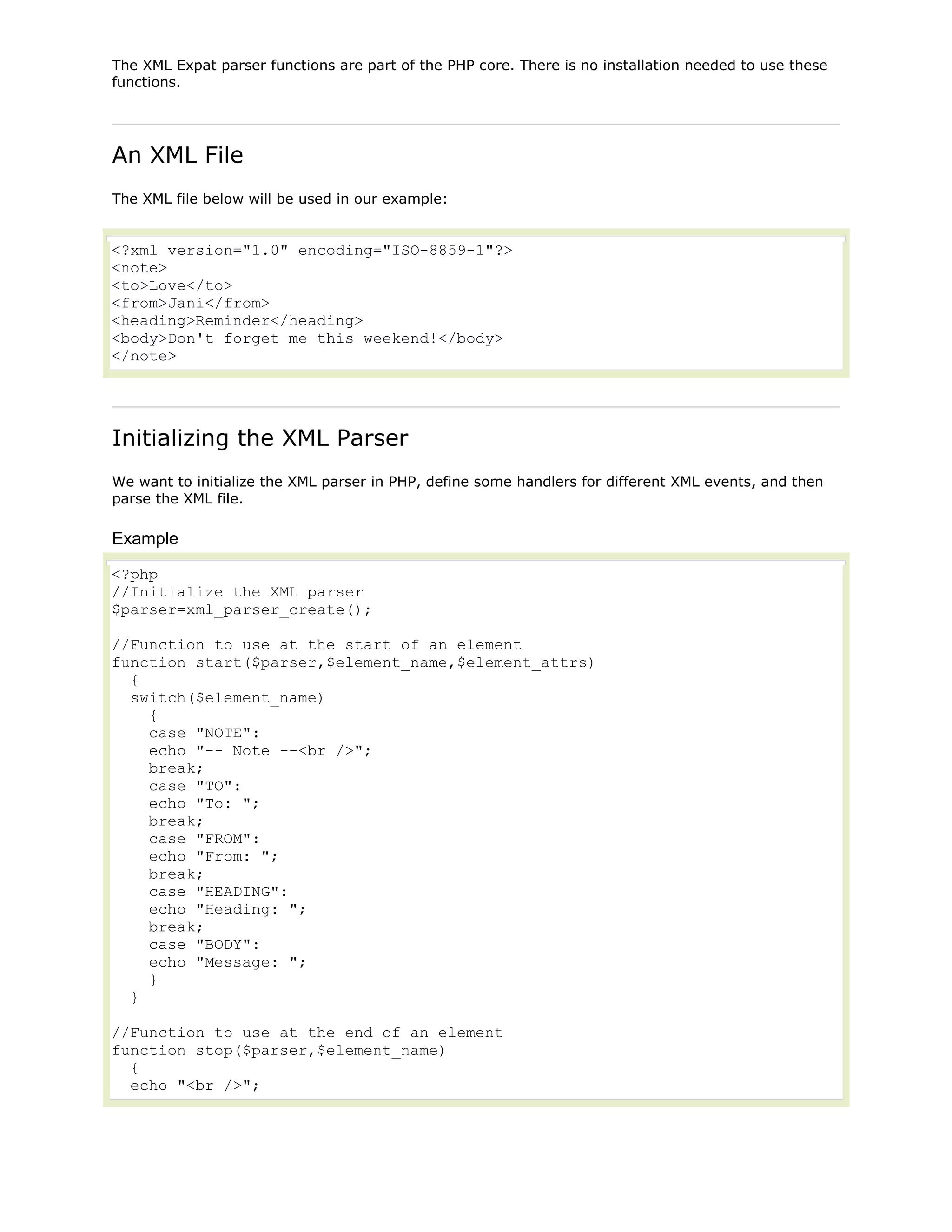 The XML Expat parser functions are part of the PHP core. There is no installation needed to use these
functions.

An XML File
The XML file below will be used in our example:

<?xml version="1.0" encoding="ISO-8859-1"?>
<note>
<to>Love</to>
<from>Jani</from>
<heading>Reminder</heading>
<body>Don't forget me this weekend!</body>
</note>

Initializing the XML Parser
We want to initialize the XML parser in PHP, define some handlers for different XML events, and then
parse the XML file.

Example
<?php
//Initialize the XML parser
$parser=xml_parser_create();
//Function to use at the start of an element
function start($parser,$element_name,$element_attrs)
{
switch($element_name)
{
case "NOTE":
echo "-- Note --<br />";
break;
case "TO":
echo "To: ";
break;
case "FROM":
echo "From: ";
break;
case "HEADING":
echo "Heading: ";
break;
case "BODY":
echo "Message: ";
}
}
//Function to use at the end of an element
function stop($parser,$element_name)
{
echo "<br />";

 
