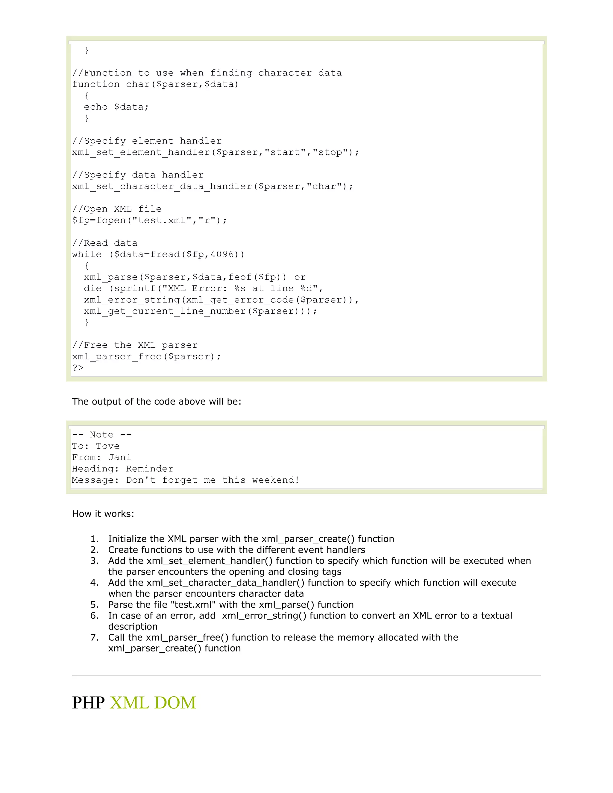 }
//Function to use when finding character data
function char($parser,$data)
{
echo $data;
}
//Specify element handler
xml_set_element_handler($parser,"start","stop");
//Specify data handler
xml_set_character_data_handler($parser,"char");
//Open XML file
$fp=fopen("test.xml","r");
//Read data
while ($data=fread($fp,4096))
{
xml_parse($parser,$data,feof($fp)) or
die (sprintf("XML Error: %s at line %d",
xml_error_string(xml_get_error_code($parser)),
xml_get_current_line_number($parser)));
}
//Free the XML parser
xml_parser_free($parser);
?>
The output of the code above will be:

-- Note -To: Tove
From: Jani
Heading: Reminder
Message: Don't forget me this weekend!
How it works:
1. Initialize the XML parser with the xml_parser_create() function
2. Create functions to use with the different event handlers
3. Add the xml_set_element_handler() function to specify which function will be executed when
the parser encounters the opening and closing tags
4. Add the xml_set_character_data_handler() function to specify which function will execute
when the parser encounters character data
5. Parse the file "test.xml" with the xml_parse() function
6. In case of an error, add xml_error_string() function to convert an XML error to a textual
description
7. Call the xml_parser_free() function to release the memory allocated with the
xml_parser_create() function

PHP XML DOM

 