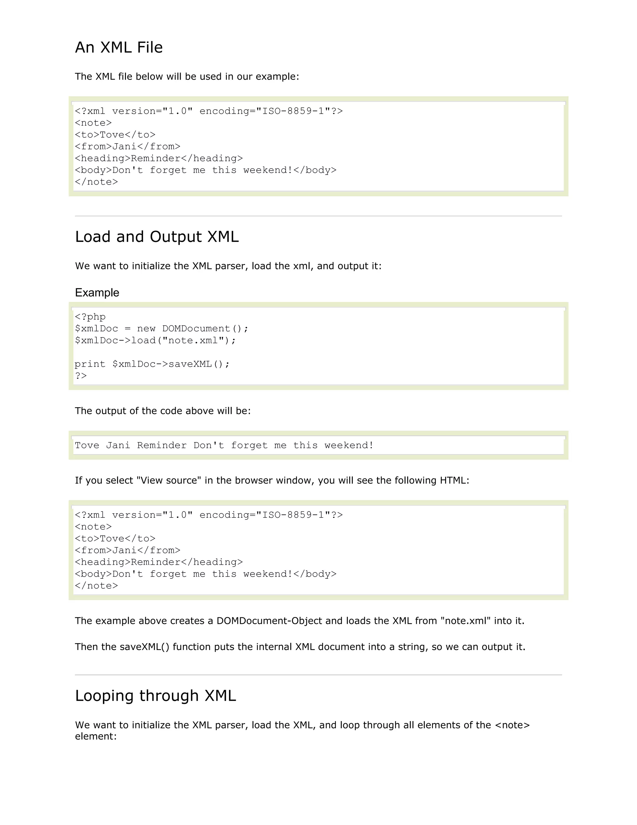 An XML File
The XML file below will be used in our example:

<?xml version="1.0" encoding="ISO-8859-1"?>
<note>
<to>Tove</to>
<from>Jani</from>
<heading>Reminder</heading>
<body>Don't forget me this weekend!</body>
</note>

Load and Output XML
We want to initialize the XML parser, load the xml, and output it:

Example
<?php
$xmlDoc = new DOMDocument();
$xmlDoc->load("note.xml");
print $xmlDoc->saveXML();
?>
The output of the code above will be:

Tove Jani Reminder Don't forget me this weekend!
If you select "View source" in the browser window, you will see the following HTML:

<?xml version="1.0" encoding="ISO-8859-1"?>
<note>
<to>Tove</to>
<from>Jani</from>
<heading>Reminder</heading>
<body>Don't forget me this weekend!</body>
</note>
The example above creates a DOMDocument-Object and loads the XML from "note.xml" into it.
Then the saveXML() function puts the internal XML document into a string, so we can output it.

Looping through XML
We want to initialize the XML parser, load the XML, and loop through all elements of the <note>
element:

 