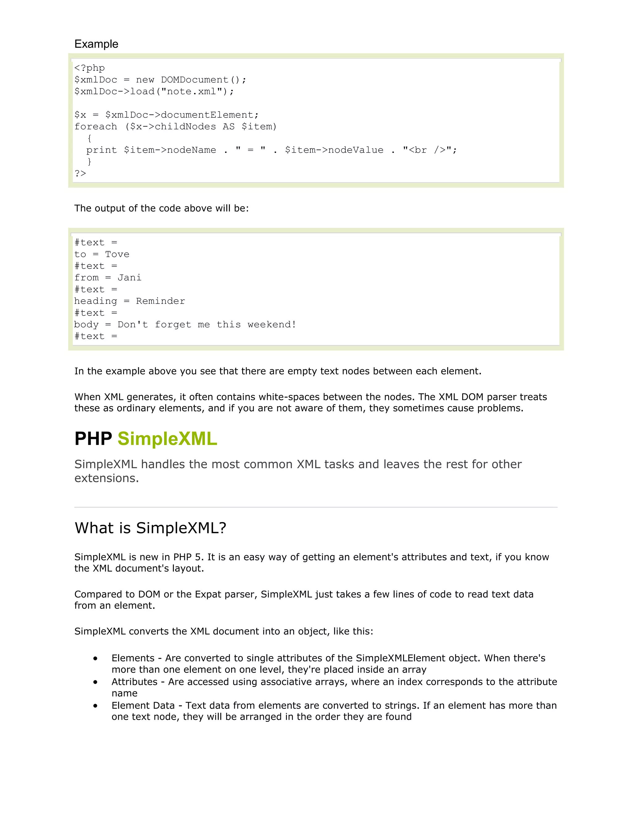 Example
<?php
$xmlDoc = new DOMDocument();
$xmlDoc->load("note.xml");
$x = $xmlDoc->documentElement;
foreach ($x->childNodes AS $item)
{
print $item->nodeName . " = " . $item->nodeValue . "<br />";
}
?>
The output of the code above will be:

#text =
to = Tove
#text =
from = Jani
#text =
heading = Reminder
#text =
body = Don't forget me this weekend!
#text =
In the example above you see that there are empty text nodes between each element.
When XML generates, it often contains white-spaces between the nodes. The XML DOM parser treats
these as ordinary elements, and if you are not aware of them, they sometimes cause problems.

PHP SimpleXML
SimpleXML handles the most common XML tasks and leaves the rest for other
extensions.

What is SimpleXML?
SimpleXML is new in PHP 5. It is an easy way of getting an element's attributes and text, if you know
the XML document's layout.
Compared to DOM or the Expat parser, SimpleXML just takes a few lines of code to read text data
from an element.
SimpleXML converts the XML document into an object, like this:
Elements - Are converted to single attributes of the SimpleXMLElement object. When there's
more than one element on one level, they're placed inside an array
Attributes - Are accessed using associative arrays, where an index corresponds to the attribute
name
Element Data - Text data from elements are converted to strings. If an element has more than
one text node, they will be arranged in the order they are found

 