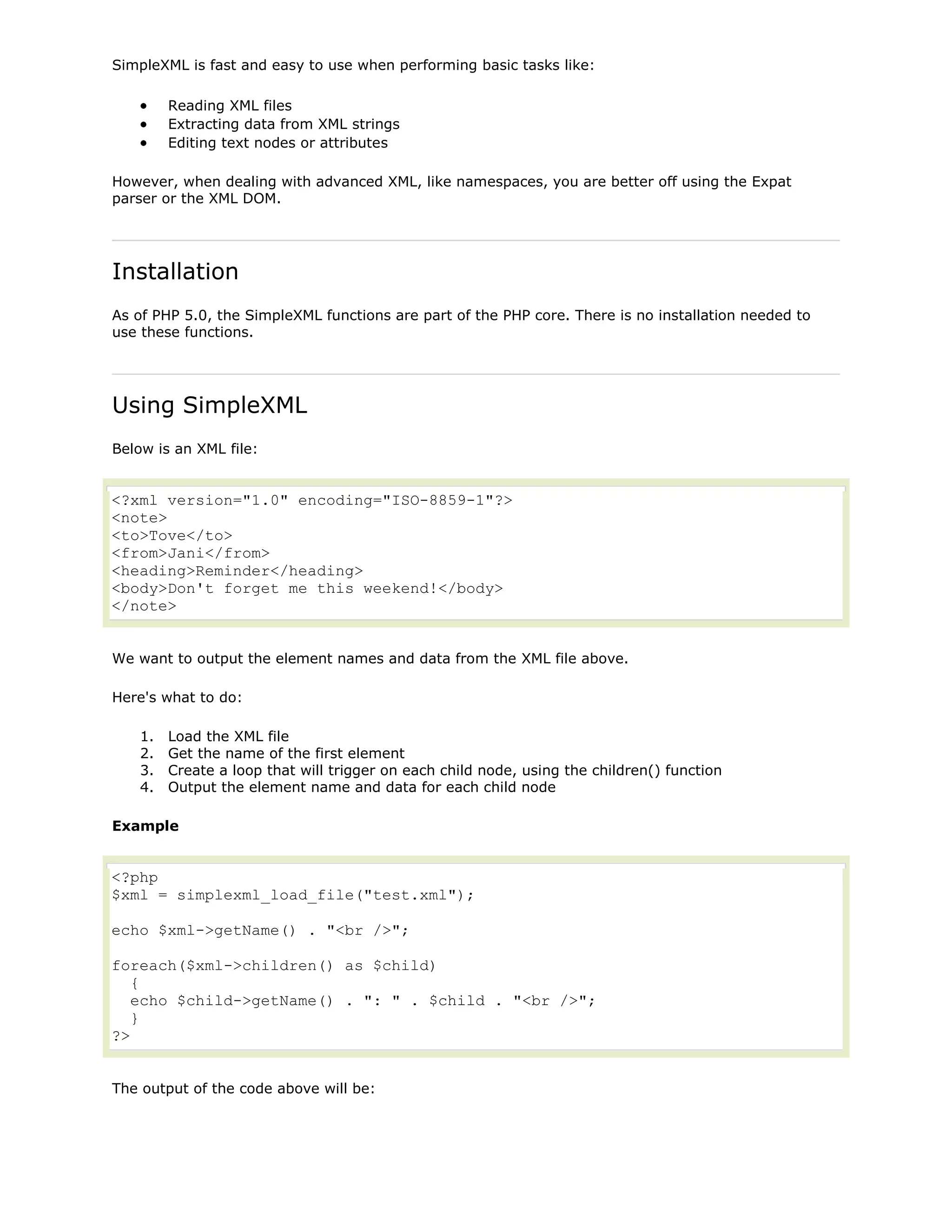SimpleXML is fast and easy to use when performing basic tasks like:
Reading XML files
Extracting data from XML strings
Editing text nodes or attributes
However, when dealing with advanced XML, like namespaces, you are better off using the Expat
parser or the XML DOM.

Installation
As of PHP 5.0, the SimpleXML functions are part of the PHP core. There is no installation needed to
use these functions.

Using SimpleXML
Below is an XML file:

<?xml version="1.0" encoding="ISO-8859-1"?>
<note>
<to>Tove</to>
<from>Jani</from>
<heading>Reminder</heading>
<body>Don't forget me this weekend!</body>
</note>
We want to output the element names and data from the XML file above.
Here's what to do:
1.
2.
3.
4.

Load the XML file
Get the name of the first element
Create a loop that will trigger on each child node, using the children() function
Output the element name and data for each child node

Example

<?php
$xml = simplexml_load_file("test.xml");
echo $xml->getName() . "<br />";
foreach($xml->children() as $child)
{
echo $child->getName() . ": " . $child . "<br />";
}
?>
The output of the code above will be:

 