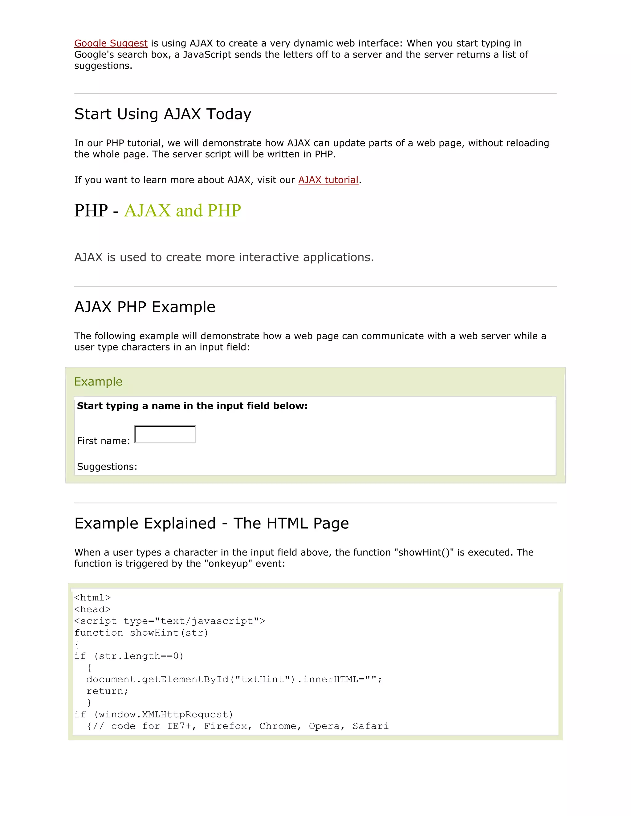 Google Suggest is using AJAX to create a very dynamic web interface: When you start typing in
Google's search box, a JavaScript sends the letters off to a server and the server returns a list of
suggestions.

Start Using AJAX Today
In our PHP tutorial, we will demonstrate how AJAX can update parts of a web page, without reloading
the whole page. The server script will be written in PHP.
If you want to learn more about AJAX, visit our AJAX tutorial.

PHP - AJAX and PHP
AJAX is used to create more interactive applications.

AJAX PHP Example
The following example will demonstrate how a web page can communicate with a web server while a
user type characters in an input field:

Example
Start typing a name in the input field below:

First name:
Suggestions:

Example Explained - The HTML Page
When a user types a character in the input field above, the function "showHint()" is executed. The
function is triggered by the "onkeyup" event:

<html>
<head>
<script type="text/javascript">
function showHint(str)
{
if (str.length==0)
{
document.getElementById("txtHint").innerHTML="";
return;
}
if (window.XMLHttpRequest)
{// code for IE7+, Firefox, Chrome, Opera, Safari

 