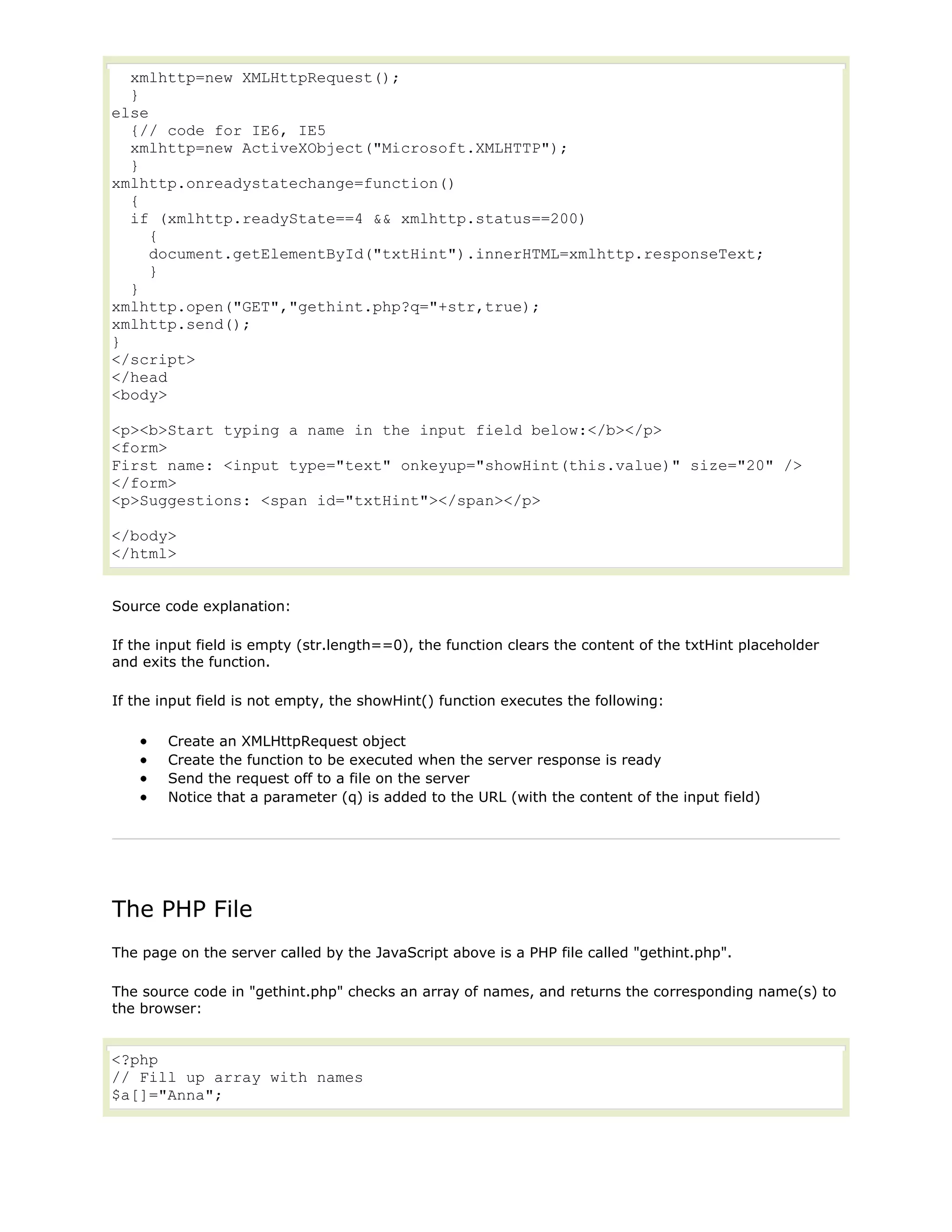 xmlhttp=new XMLHttpRequest();
}
else
{// code for IE6, IE5
xmlhttp=new ActiveXObject("Microsoft.XMLHTTP");
}
xmlhttp.onreadystatechange=function()
{
if (xmlhttp.readyState==4 && xmlhttp.status==200)
{
document.getElementById("txtHint").innerHTML=xmlhttp.responseText;
}
}
xmlhttp.open("GET","gethint.php?q="+str,true);
xmlhttp.send();
}
</script>
</head
<body>
<p><b>Start typing a name in the input field below:</b></p>
<form>
First name: <input type="text" onkeyup="showHint(this.value)" size="20" />
</form>
<p>Suggestions: <span id="txtHint"></span></p>
</body>
</html>
Source code explanation:
If the input field is empty (str.length==0), the function clears the content of the txtHint placeholder
and exits the function.
If the input field is not empty, the showHint() function executes the following:
Create an XMLHttpRequest object
Create the function to be executed when the server response is ready
Send the request off to a file on the server
Notice that a parameter (q) is added to the URL (with the content of the input field)

The PHP File
The page on the server called by the JavaScript above is a PHP file called "gethint.php".
The source code in "gethint.php" checks an array of names, and returns the corresponding name(s) to
the browser:

<?php
// Fill up array with names
$a[]="Anna";

 