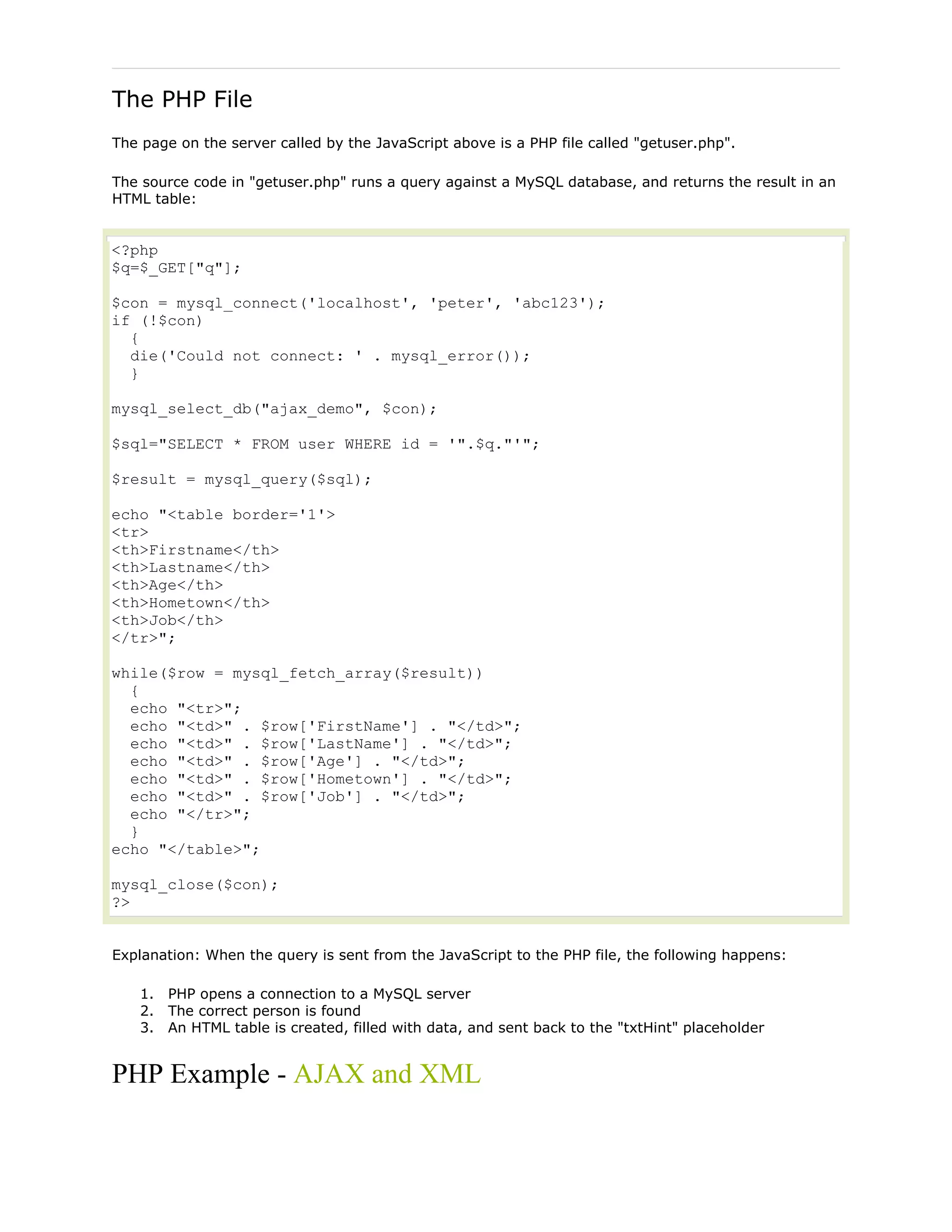 The PHP File
The page on the server called by the JavaScript above is a PHP file called "getuser.php".
The source code in "getuser.php" runs a query against a MySQL database, and returns the result in an
HTML table:

<?php
$q=$_GET["q"];
$con = mysql_connect('localhost', 'peter', 'abc123');
if (!$con)
{
die('Could not connect: ' . mysql_error());
}
mysql_select_db("ajax_demo", $con);
$sql="SELECT * FROM user WHERE id = '".$q."'";
$result = mysql_query($sql);
echo "<table border='1'>
<tr>
<th>Firstname</th>
<th>Lastname</th>
<th>Age</th>
<th>Hometown</th>
<th>Job</th>
</tr>";
while($row = mysql_fetch_array($result))
{
echo "<tr>";
echo "<td>" . $row['FirstName'] . "</td>";
echo "<td>" . $row['LastName'] . "</td>";
echo "<td>" . $row['Age'] . "</td>";
echo "<td>" . $row['Hometown'] . "</td>";
echo "<td>" . $row['Job'] . "</td>";
echo "</tr>";
}
echo "</table>";
mysql_close($con);
?>
Explanation: When the query is sent from the JavaScript to the PHP file, the following happens:
1. PHP opens a connection to a MySQL server
2. The correct person is found
3. An HTML table is created, filled with data, and sent back to the "txtHint" placeholder

PHP Example - AJAX and XML

 
