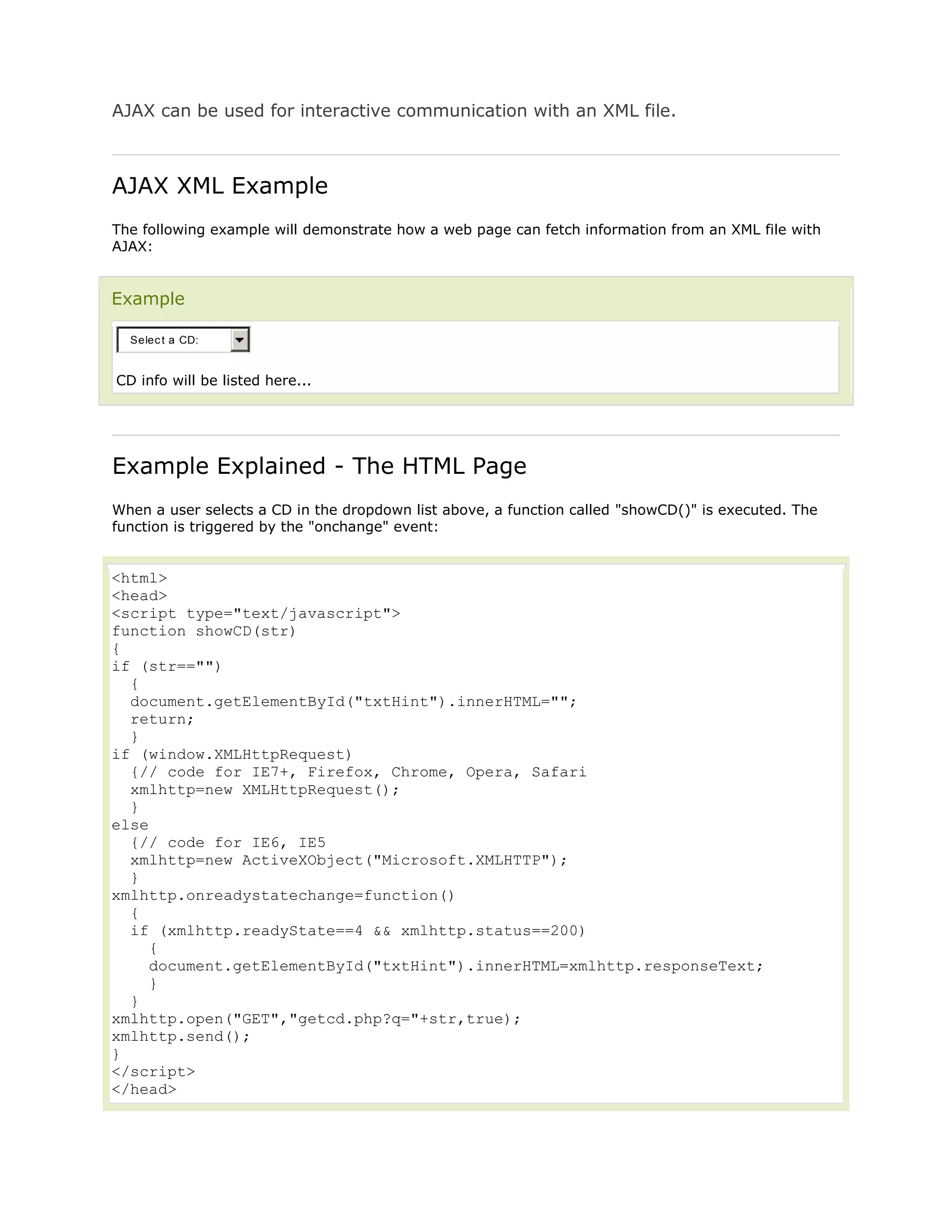 AJAX can be used for interactive communication with an XML file.

AJAX XML Example
The following example will demonstrate how a web page can fetch information from an XML file with
AJAX:

Example
Selec t a CD:

CD info will be listed here...

Example Explained - The HTML Page
When a user selects a CD in the dropdown list above, a function called "showCD()" is executed. The
function is triggered by the "onchange" event:

<html>
<head>
<script type="text/javascript">
function showCD(str)
{
if (str=="")
{
document.getElementById("txtHint").innerHTML="";
return;
}
if (window.XMLHttpRequest)
{// code for IE7+, Firefox, Chrome, Opera, Safari
xmlhttp=new XMLHttpRequest();
}
else
{// code for IE6, IE5
xmlhttp=new ActiveXObject("Microsoft.XMLHTTP");
}
xmlhttp.onreadystatechange=function()
{
if (xmlhttp.readyState==4 && xmlhttp.status==200)
{
document.getElementById("txtHint").innerHTML=xmlhttp.responseText;
}
}
xmlhttp.open("GET","getcd.php?q="+str,true);
xmlhttp.send();
}
</script>
</head>

 