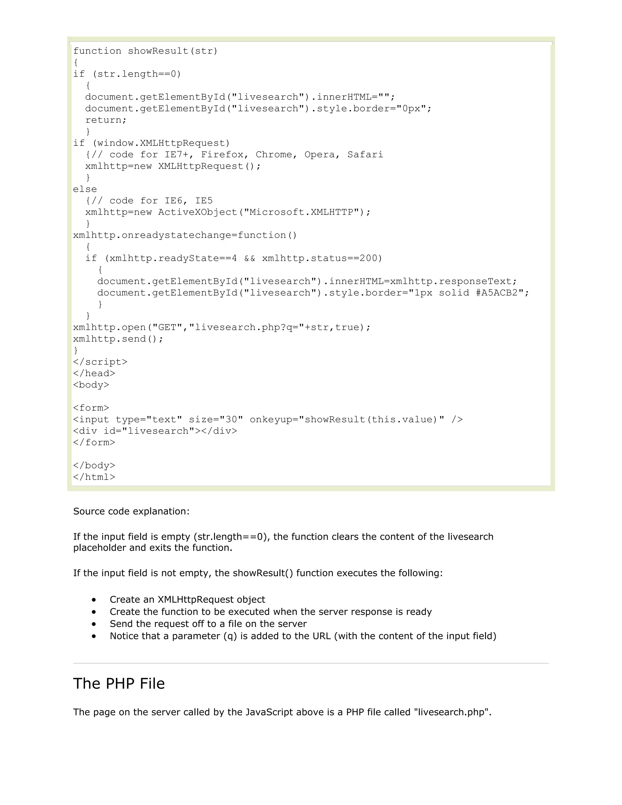function showResult(str)
{
if (str.length==0)
{
document.getElementById("livesearch").innerHTML="";
document.getElementById("livesearch").style.border="0px";
return;
}
if (window.XMLHttpRequest)
{// code for IE7+, Firefox, Chrome, Opera, Safari
xmlhttp=new XMLHttpRequest();
}
else
{// code for IE6, IE5
xmlhttp=new ActiveXObject("Microsoft.XMLHTTP");
}
xmlhttp.onreadystatechange=function()
{
if (xmlhttp.readyState==4 && xmlhttp.status==200)
{
document.getElementById("livesearch").innerHTML=xmlhttp.responseText;
document.getElementById("livesearch").style.border="1px solid #A5ACB2";
}
}
xmlhttp.open("GET","livesearch.php?q="+str,true);
xmlhttp.send();
}
</script>
</head>
<body>
<form>
<input type="text" size="30" onkeyup="showResult(this.value)" />
<div id="livesearch"></div>
</form>
</body>
</html>
Source code explanation:
If the input field is empty (str.length==0), the function clears the content of the livesearch
placeholder and exits the function.
If the input field is not empty, the showResult() function executes the following:
Create an XMLHttpRequest object
Create the function to be executed when the server response is ready
Send the request off to a file on the server
Notice that a parameter (q) is added to the URL (with the content of the input field)

The PHP File
The page on the server called by the JavaScript above is a PHP file called "livesearch.php".

 