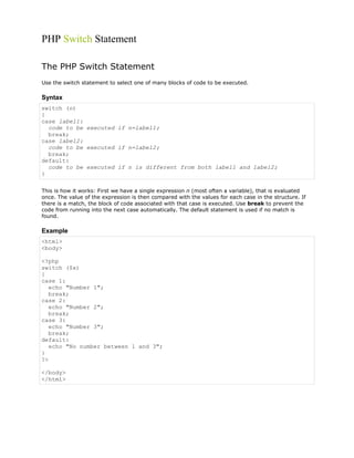 PHP Switch Statement
The PHP Switch Statement
Use the switch statement to select one of many blocks of code to be executed.

Syntax
switch (n)
{
case label1:
code to be executed if n=label1;
break;
case label2:
code to be executed if n=label2;
break;
default:
code to be executed if n is different from both label1 and label2;
}
This is how it works: First we have a single expression n (most often a variable), that is evaluated
once. The value of the expression is then compared with the values for each case in the structure. If
there is a match, the block of code associated with that case is executed. Use break to prevent the
code from running into the next case automatically. The default statement is used if no match is
found.

Example
<html>
<body>
<?php
switch ($x)
{
case 1:
echo "Number 1";
break;
case 2:
echo "Number 2";
break;
case 3:
echo "Number 3";
break;
default:
echo "No number between 1 and 3";
}
?>
</body>
</html>

 