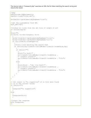 The source code in "livesearch.php" searches an XML file for titles matching the search string and
returns the result:

<?php
$xmlDoc=new DOMDocument();
$xmlDoc->load("links.xml");
$x=$xmlDoc->getElementsByTagName('link');
//get the q parameter from URL
$q=$_GET["q"];
//lookup all links from the xml file if length of q>0
if (strlen($q)>0)
{
$hint="";
for($i=0; $i<($x->length); $i++)
{
$y=$x->item($i)->getElementsByTagName('title');
$z=$x->item($i)->getElementsByTagName('url');
if ($y->item(0)->nodeType==1)
{
//find a link matching the search text
if (stristr($y->item(0)->childNodes->item(0)->nodeValue,$q))
{
if ($hint=="")
{
$hint="<a href='" .
$z->item(0)->childNodes->item(0)->nodeValue .
"' target='_blank'>" .
$y->item(0)->childNodes->item(0)->nodeValue . "</a>";
}
else
{
$hint=$hint . "<br /><a href='" .
$z->item(0)->childNodes->item(0)->nodeValue .
"' target='_blank'>" .
$y->item(0)->childNodes->item(0)->nodeValue . "</a>";
}
}
}
}
}
// Set output to "no suggestion" if no hint were found
// or to the correct values
if ($hint=="")
{
$response="no suggestion";
}
else
{
$response=$hint;
}
//output the response
echo $response;
?>

 