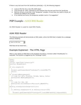 If there is any text sent from the JavaScript (strlen($q) > 0), the following happens:
Load an XML file into a new XML DOM object
Loop through all <title> elements to find matches from the text sent from the JavaScript
Sets the correct url and title in the "$response" variable. If more than one match is found, all
matches are added to the variable
If no matches are found, the $response variable is set to "no suggestion"

PHP Example - AJAX RSS Reader
An RSS Reader is used to read RSS Feeds.

AJAX RSS Reader
The following example will demonstrate an RSS reader, where the RSS-feed is loaded into a webpage
without reloading:
Selec t an RSS-f eed:

RSS-feed will be listed here...

Example Explained - The HTML Page
When a user selects an RSS-feed in the dropdown list above, a function called "showResult()" is
executed. The function is triggered by the "onchange" event:

<html>
<head>
<script type="text/javascript">
function showRSS(str)
{
if (str.length==0)
{
document.getElementById("rssOutput").innerHTML="";
return;
}
if (window.XMLHttpRequest)
{// code for IE7+, Firefox, Chrome, Opera, Safari
xmlhttp=new XMLHttpRequest();
}
else
{// code for IE6, IE5
xmlhttp=new ActiveXObject("Microsoft.XMLHTTP");
}
xmlhttp.onreadystatechange=function()
{
if (xmlhttp.readyState==4 && xmlhttp.status==200)
{
document.getElementById("rssOutput").innerHTML=xmlhttp.responseText;

 