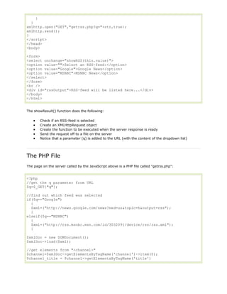 }
}
xmlhttp.open("GET","getrss.php?q="+str,true);
xmlhttp.send();
}
</script>
</head>
<body>
<form>
<select onchange="showRSS(this.value)">
<option value="">Select an RSS-feed:</option>
<option value="Google">Google News</option>
<option value="MSNBC">MSNBC News</option>
</select>
</form>
<br />
<div id="rssOutput">RSS-feed will be listed here...</div>
</body>
</html>
The showResult() function does the following:
Check if an RSS-feed is selected
Create an XMLHttpRequest object
Create the function to be executed when the server response is ready
Send the request off to a file on the server
Notice that a parameter (q) is added to the URL (with the content of the dropdown list)

The PHP File
The page on the server called by the JavaScript above is a PHP file called "getrss.php":

<?php
//get the q parameter from URL
$q=$_GET["q"];
//find out which feed was selected
if($q=="Google")
{
$xml=("http://news.google.com/news?ned=us&topic=h&output=rss");
}
elseif($q=="MSNBC")
{
$xml=("http://rss.msnbc.msn.com/id/3032091/device/rss/rss.xml");
}
$xmlDoc = new DOMDocument();
$xmlDoc->load($xml);
//get elements from "<channel>"
$channel=$xmlDoc->getElementsByTagName('channel')->item(0);
$channel_title = $channel->getElementsByTagName('title')

 