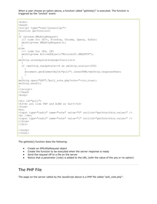 When a user choose an option above, a function called "getVote()" is executed. The function is
triggered by the "onclick" event:

<html>
<head>
<script type="text/javascript">
function getVote(int)
{
if (window.XMLHttpRequest)
{// code for IE7+, Firefox, Chrome, Opera, Safari
xmlhttp=new XMLHttpRequest();
}
else
{// code for IE6, IE5
xmlhttp=new ActiveXObject("Microsoft.XMLHTTP");
}
xmlhttp.onreadystatechange=function()
{
if (xmlhttp.readyState==4 && xmlhttp.status==200)
{
document.getElementById("poll").innerHTML=xmlhttp.responseText;
}
}
xmlhttp.open("GET","poll_vote.php?vote="+int,true);
xmlhttp.send();
}
</script>
</head>
<body>
<div id="poll">
<h3>Do you like PHP and AJAX so far?</h3>
<form>
Yes:
<input type="radio" name="vote" value="0" onclick="getVote(this.value)" />
<br />No:
<input type="radio" name="vote" value="1" onclick="getVote(this.value)" />
</form>
</div>
</body>
</html>
The getVote() function does the following:
Create an XMLHttpRequest object
Create the function to be executed when the server response is ready
Send the request off to a file on the server
Notice that a parameter (vote) is added to the URL (with the value of the yes or no option)

The PHP File
The page on the server called by the JavaScript above is a PHP file called "poll_vote.php":

 