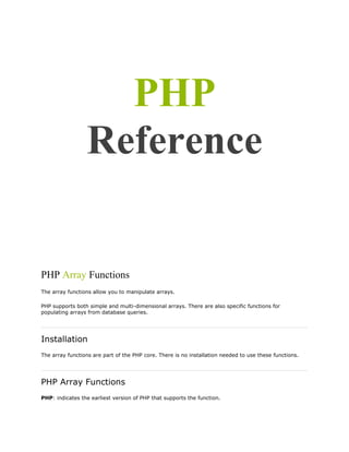 PHP
Reference

PHP Array Functions
The array functions allow you to manipulate arrays.
PHP supports both simple and multi-dimensional arrays. There are also specific functions for
populating arrays from database queries.

Installation
The array functions are part of the PHP core. There is no installation needed to use these functions.

PHP Array Functions
PHP: indicates the earliest version of PHP that supports the function.

 