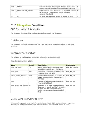 2048

E_STRICT

Run-time notices. PHP suggest changes to your code
to help interoperability and compatibility of the code

5

4096

E_RECOVERABLE_ERROR

Catchable fatal error. This is like an E_ERROR but can
be caught by a user defined handle (see also
set_error_handler())

5

6143

E_ALL

All errors and warnings, except of level E_STRICT

5

PHP Filesystem Functions
PHP Filesystem Introduction
The filesystem functions allow you to access and manipulate the filesystem.

Installation
The filesystem functions are part of the PHP core. There is no installation needed to use these
functions.

Runtime Configuration
The behavior of the filesystem functions is affected by settings in php.ini.
Filesystem configuration options:
Name

Default

Description

Changeable

allow_url_fopen

"1"

Allows fopen()-type functions to work
with URLs (available since PHP 4.0.4)

PHP_INI_SYSTEM

user_agent

NULL

Defines the user agent for PHP to send
(available since PHP 4.3)

PHP_INI_ALL

default_socket_timeout

"60"

Sets the default timeout, in seconds, for PHP_INI_ALL
socket based streams (available since
PHP 4.3)

from

""

Defines the anonymous FTP password
(your email address)

auto_detect_line_endings "0"

PHP_INI_ALL

When set to "1", PHP will examine the
PHP_INI_ALL
data read by fgets() and file() to see if it
is using Unix, MS-Dos or Mac lineending characters (available since PHP
4.3)

Unix / Windows Compatibility
When specifying a path on Unix platforms, the forward slash (/) is used as directory separator.
However, on Windows platforms, both forward slash (/) and backslash () can be used.

 