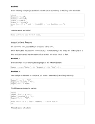Example
In the following example you access the variable values by referring to the array name and index:

<?php
$cars[0]="Saab";
$cars[1]="Volvo";
$cars[2]="BMW";
$cars[3]="Toyota";
echo $cars[0] . " and " . $cars[1] . " are Swedish cars.";
?>
The code above will output:

Saab and Volvo are Swedish cars.

Associative Arrays
An associative array, each ID key is associated with a value.
When storing data about specific named values, a numerical array is not always the best way to do it.
With associative arrays we can use the values as keys and assign values to them.

Example 1
In this example we use an array to assign ages to the different persons:

$ages = array("Peter"=>32, "Quagmire"=>30, "Joe"=>34);

Example 2
This example is the same as example 1, but shows a different way of creating the array:

$ages['Peter'] = "32";
$ages['Quagmire'] = "30";
$ages['Joe'] = "34";
The ID keys can be used in a script:

<?php
$ages['Peter'] = "32";
$ages['Quagmire'] = "30";
$ages['Joe'] = "34";
echo "Peter is " . $ages['Peter'] . " years old.";
?>
The code above will output:

 