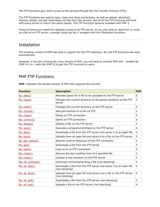 The FTP functions give client access to file servers through the File Transfer Protocol (FTP).
The FTP functions are used to open, login and close connections, as well as upload, download,
rename, delete, and get information on files from file servers. Not all of the FTP functions will work
with every server or return the same results. The FTP functions became available with PHP 3.
These functions are meant for detailed access to an FTP server. If you only wish to read from or write
to a file on an FTP server, consider using the ftp:// wrapper with the Filesystem functions.

Installation
The windows version of PHP has built-in support for the FTP extension. So, the FTP functions will work
automatically.
However, if you are running the Linux version of PHP, you will have to compile PHP with --enable-ftp
(PHP 4+) or --with-ftp (PHP 3) to get the FTP functions to work.

PHP FTP Functions
PHP: indicates the earliest version of PHP that supports the function.
Function

Description

PHP

ftp_alloc()

Allocates space for a file to be uploaded to the FTP server

5

ftp_cdup()

Changes the current directory to the parent directory on the FTP
server

3

ftp_chdir()

Changes the current directory on the FTP server

3

ftp_chmod()

Sets permissions on a file via FTP

5

ftp_close()

Closes an FTP connection

4

ftp_connect()

Opens an FTP connection

3

ftp_delete()

Deletes a file on the FTP server

3

ftp_exec()

Executes a program/command on the FTP server

4

ftp_fget()

Downloads a file from the FTP server and saves it to an open file

3

ftp_fput()

Uploads from an open file and saves it to a file on the FTP server

3

ftp_get_option()

Returns runtime behaviors of the FTP connection

4

ftp_get()

Downloads a file from the FTP server

3

ftp_login()

Logs on to an FTP connection

3

ftp_mdtm()

Returns the last modified time of a specified file

3

ftp_mkdir()

Creates a new directory on the FTP server

3

ftp_nb_continue()

Continues retrieving/sending a file (non-blocking)

4

ftp_nb_fget()

Downloads a file from the FTP server and saves it to an open file
(non-blocking)

4

ftp_nb_fput()

Uploads from an open file and saves it to a file on the FTP server
(non-blocking)

4

ftp_nb_get()

Downloads a file from the FTP server (non-blocking)

4

ftp_nb_put()

Uploads a file to the FTP server (non-blocking)

4

 