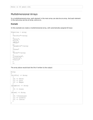 Peter is 32 years old.

Multidimensional Arrays
In a multidimensional array, each element in the main array can also be an array. And each element
in the sub-array can be an array, and so on.

Example
In this example we create a multidimensional array, with automatically assigned ID keys:

$families = array
(
"Griffin"=>array
(
"Peter",
"Lois",
"Megan"
),
"Quagmire"=>array
(
"Glenn"
),
"Brown"=>array
(
"Cleveland",
"Loretta",
"Junior"
)
);
The array above would look like this if written to the output:

Array
(
[Griffin] => Array
(
[0] => Peter
[1] => Lois
[2] => Megan
)
[Quagmire] => Array
(
[0] => Glenn
)
[Brown] => Array
(
[0] =>Cleveland
[1] => Loretta
[2] => Junior
)
)

 