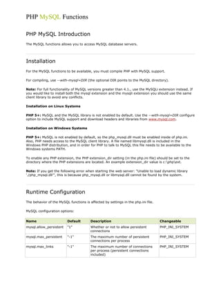 PHP MySQL Functions
PHP MySQL Introduction
The MySQL functions allows you to access MySQL database servers.

Installation
For the MySQL functions to be available, you must compile PHP with MySQL support.
For compiling, use --with-mysql=DIR (the optional DIR points to the MySQL directory).
Note: For full functionality of MySQL versions greater than 4.1., use the MySQLi extension instead. If
you would like to install both the mysql extension and the mysqli extension you should use the same
client library to avoid any conflicts.
Installation on Linux Systems
PHP 5+: MySQL and the MySQL library is not enabled by default. Use the --with-mysql=DIR configure
option to include MySQL support and download headers and libraries from www.mysql.com.
Installation on Windows Systems
PHP 5+: MySQL is not enabled by default, so the php_mysql.dll must be enabled inside of php.ini.
Also, PHP needs access to the MySQL client library. A file named libmysql.dll is included in the
Windows PHP distribution, and in order for PHP to talk to MySQL this file needs to be available to the
Windows systems PATH.
To enable any PHP extension, the PHP extension_dir setting (in the php.ini file) should be set to the
directory where the PHP extensions are located. An example extension_dir value is c:phpext.
Note: If you get the following error when starting the web server: "Unable to load dynamic library
'./php_mysql.dll'", this is because php_mysql.dll or libmysql.dll cannot be found by the system.

Runtime Configuration
The behavior of the MySQL functions is affected by settings in the php.ini file.
MySQL configuration options:
Name

Default

Description

Changeable

mysql.allow_persistent

"1"

Whether or not to allow persistent
connections

PHP_INI_SYSTEM

mysql.max_persistent

"-1"

The maximum number of persistent
connections per process

PHP_INI_SYSTEM

mysql.max_links

"-1"

The maximum number of connections
per process (persistent connections
included)

PHP_INI_SYSTEM

 