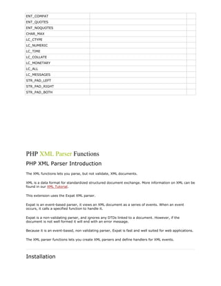ENT_COMPAT
ENT_QUOTES
ENT_NOQUOTES
CHAR_MAX
LC_CTYPE
LC_NUMERIC
LC_TIME
LC_COLLATE
LC_MONETARY
LC_ALL
LC_MESSAGES
STR_PAD_LEFT
STR_PAD_RIGHT
STR_PAD_BOTH

PHP XML Parser Functions
PHP XML Parser Introduction
The XML functions lets you parse, but not validate, XML documents.
XML is a data format for standardized structured document exchange. More information on XML can be
found in our XML Tutorial.
This extension uses the Expat XML parser.
Expat is an event-based parser, it views an XML document as a series of events. When an event
occurs, it calls a specified function to handle it.
Expat is a non-validating parser, and ignores any DTDs linked to a document. However, if the
document is not well formed it will end with an error message.
Because it is an event-based, non validating parser, Expat is fast and well suited for web applications.
The XML parser functions lets you create XML parsers and define handlers for XML events.

Installation

 