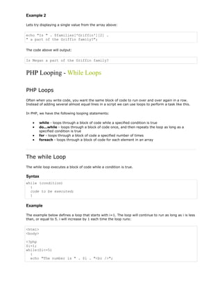 Example 2
Lets try displaying a single value from the array above:

echo "Is " . $families['Griffin'][2] .
" a part of the Griffin family?";
The code above will output:

Is Megan a part of the Griffin family?

PHP Looping - While Loops
PHP Loops
Often when you write code, you want the same block of code to run over and over again in a row.
Instead of adding several almost equal lines in a script we can use loops to perform a task like this.
In PHP, we have the following looping statements:
while - loops through a block of code while a specified condition is true
do...while - loops through a block of code once, and then repeats the loop as long as a
specified condition is true
for - loops through a block of code a specified number of times
foreach - loops through a block of code for each element in an array

The while Loop
The while loop executes a block of code while a condition is true.

Syntax
while (condition)
{
code to be executed;
}

Example
The example below defines a loop that starts with i=1. The loop will continue to run as long as i is less
than, or equal to 5. i will increase by 1 each time the loop runs:

<html>
<body>
<?php
$i=1;
while($i<=5)
{
echo "The number is " . $i . "<br />";

 