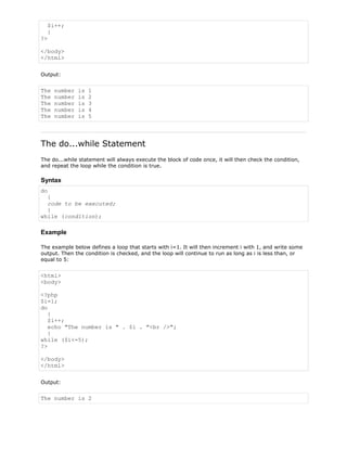 $i++;
}
?>
</body>
</html>
Output:

The
The
The
The
The

number
number
number
number
number

is
is
is
is
is

1
2
3
4
5

The do...while Statement
The do...while statement will always execute the block of code once, it will then check the condition,
and repeat the loop while the condition is true.

Syntax
do
{
code to be executed;
}
while (condition);

Example
The example below defines a loop that starts with i=1. It will then increment i with 1, and write some
output. Then the condition is checked, and the loop will continue to run as long as i is less than, or
equal to 5:

<html>
<body>
<?php
$i=1;
do
{
$i++;
echo "The number is " . $i . "<br />";
}
while ($i<=5);
?>
</body>
</html>
Output:

The number is 2

 