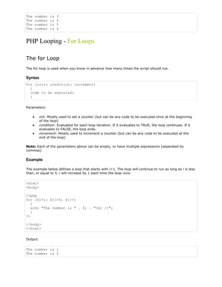 The
The
The
The

number
number
number
number

is
is
is
is

3
4
5
6

PHP Looping - For Loops
The for Loop
The for loop is used when you know in advance how many times the script should run.

Syntax
for (init; condition; increment)
{
code to be executed;
}
Parameters:
init: Mostly used to set a counter (but can be any code to be executed once at the beginning
of the loop)
condition: Evaluated for each loop iteration. If it evaluates to TRUE, the loop continues. If it
evaluates to FALSE, the loop ends.
increment: Mostly used to increment a counter (but can be any code to be executed at the
end of the loop)
Note: Each of the parameters above can be empty, or have multiple expressions (separated by
commas).

Example
The example below defines a loop that starts with i=1. The loop will continue to run as long as i is less
than, or equal to 5. i will increase by 1 each time the loop runs:

<html>
<body>
<?php
for ($i=1; $i<=5; $i++)
{
echo "The number is " . $i . "<br />";
}
?>
</body>
</html>
Output:

The number is 1
The number is 2

 