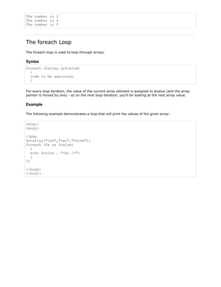 The number is 3
The number is 4
The number is 5

The foreach Loop
The foreach loop is used to loop through arrays.

Syntax
foreach ($array as$value)
{
code to be executed;
}
For every loop iteration, the value of the current array element is assigned to $value (and the array
pointer is moved by one) - so on the next loop iteration, you'll be looking at the next array value.

Example
The following example demonstrates a loop that will print the values of the given array:

<html>
<body>
<?php
$x=array("one","two","three");
foreach ($x as $value)
{
echo $value . "<br />";
}
?>
</body>
</html>

 