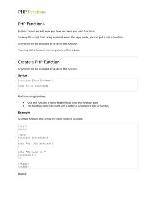 PHP Functions
PHP Functions
In this chapter we will show you how to create your own functions.
To keep the script from being executed when the page loads, you can put it into a function.
A function will be executed by a call to the function.
You may call a function from anywhere within a page.

Create a PHP Function
A function will be executed by a call to the function.

Syntax
function functionName()
{
code to be executed;
}
PHP function guidelines:
Give the function a name that reflects what the function does
The function name can start with a letter or underscore (not a number)

Example
A simple function that writes my name when it is called:

<html>
<body>
<?php
function writeName()
{
echo "Kai Jim Refsnes";
}
echo "My name is ";
writeName();
?>
</body>
</html>
Output:

 