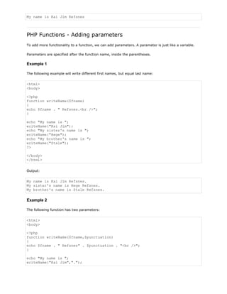 My name is Kai Jim Refsnes

PHP Functions - Adding parameters
To add more functionality to a function, we can add parameters. A parameter is just like a variable.
Parameters are specified after the function name, inside the parentheses.

Example 1
The following example will write different first names, but equal last name:

<html>
<body>
<?php
function writeName($fname)
{
echo $fname . " Refsnes.<br />";
}
echo "My name is ";
writeName("Kai Jim");
echo "My sister's name is ";
writeName("Hege");
echo "My brother's name is ";
writeName("Stale");
?>
</body>
</html>
Output:

My name is Kai Jim Refsnes.
My sister's name is Hege Refsnes.
My brother's name is Stale Refsnes.

Example 2
The following function has two parameters:

<html>
<body>
<?php
function writeName($fname,$punctuation)
{
echo $fname . " Refsnes" . $punctuation . "<br />";
}
echo "My name is ";
writeName("Kai Jim",".");

 