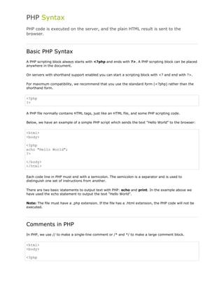 PHP Syntax
PHP code is executed on the server, and the plain HTML result is sent to the
browser.

Basic PHP Syntax
A PHP scripting block always starts with <?php and ends with ?>. A PHP scripting block can be placed
anywhere in the document.
On servers with shorthand support enabled you can start a scripting block with <? and end with ?>.
For maximum compatibility, we recommend that you use the standard form (<?php) rather than the
shorthand form.

<?php
?>
A PHP file normally contains HTML tags, just like an HTML file, and some PHP scripting code.
Below, we have an example of a simple PHP script which sends the text "Hello World" to the browser:

<html>
<body>
<?php
echo "Hello World";
?>
</body>
</html>
Each code line in PHP must end with a semicolon. The semicolon is a separator and is used to
distinguish one set of instructions from another.
There are two basic statements to output text with PHP: echo and print. In the example above we
have used the echo statement to output the text "Hello World".
Note: The file must have a .php extension. If the file has a .html extension, the PHP code will not be
executed.

Comments in PHP
In PHP, we use // to make a single-line comment or /* and */ to make a large comment block.

<html>
<body>
<?php

 