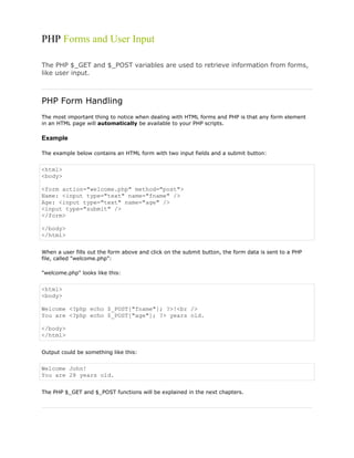 PHP Forms and User Input
The PHP $_GET and $_POST variables are used to retrieve information from forms,
like user input.

PHP Form Handling
The most important thing to notice when dealing with HTML forms and PHP is that any form element
in an HTML page will automatically be available to your PHP scripts.

Example
The example below contains an HTML form with two input fields and a submit button:

<html>
<body>
<form action="welcome.php" method="post">
Name: <input type="text" name="fname" />
Age: <input type="text" name="age" />
<input type="submit" />
</form>
</body>
</html>
When a user fills out the form above and click on the submit button, the form data is sent to a PHP
file, called "welcome.php":
"welcome.php" looks like this:

<html>
<body>
Welcome <?php echo $_POST["fname"]; ?>!<br />
You are <?php echo $_POST["age"]; ?> years old.
</body>
</html>
Output could be something like this:

Welcome John!
You are 28 years old.
The PHP $_GET and $_POST functions will be explained in the next chapters.

 