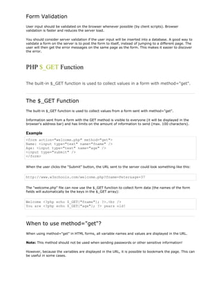 Form Validation
User input should be validated on the browser whenever possible (by client scripts). Browser
validation is faster and reduces the server load.
You should consider server validation if the user input will be inserted into a database. A good way to
validate a form on the server is to post the form to itself, instead of jumping to a different page. The
user will then get the error messages on the same page as the form. This makes it easier to discover
the error.

PHP $_GET Function
The built-in $_GET function is used to collect values in a form with method="get".

The $_GET Function
The built-in $_GET function is used to collect values from a form sent with method="get".
Information sent from a form with the GET method is visible to everyone (it will be displayed in the
browser's address bar) and has limits on the amount of information to send (max. 100 characters).

Example
<form action="welcome.php" method="get">
Name: <input type="text" name="fname" />
Age: <input type="text" name="age" />
<input type="submit" />
</form>
When the user clicks the "Submit" button, the URL sent to the server could look something like this:

http://www.w3schools.com/welcome.php?fname=Peter&age=37
The "welcome.php" file can now use the $_GET function to collect form data (the names of the form
fields will automatically be the keys in the $_GET array):

Welcome <?php echo $_GET["fname"]; ?>.<br />
You are <?php echo $_GET["age"]; ?> years old!

When to use method="get"?
When using method="get" in HTML forms, all variable names and values are displayed in the URL.
Note: This method should not be used when sending passwords or other sensitive information!
However, because the variables are displayed in the URL, it is possible to bookmark the page. This can
be useful in some cases.

 