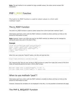 Note: The get method is not suitable for large variable values; the value cannot exceed 100
characters.

PHP $_POST Function
The built-in $_POST function is used to collect values in a form with
method="post".

The $_POST Function
The built-in $_POST function is used to collect values from a form sent with method="post".
Information sent from a form with the POST method is invisible to others and has no limits on the
amount of information to send.
Note: However, there is an 8 Mb max size for the POST method, by default (can be changed by
setting the post_max_size in the php.ini file).

Example
<form action="welcome.php" method="post">
Name: <input type="text" name="fname" />
Age: <input type="text" name="age" />
<input type="submit" />
</form>
When the user clicks the "Submit" button, the URL will look like this:

http://www.w3schools.com/welcome.php
The "welcome.php" file can now use the $_POST function to collect form data (the names of the form
fields will automatically be the keys in the $_POST array):

Welcome <?php echo $_POST["fname"]; ?>!<br />
You are <?php echo $_POST["age"]; ?> years old.

When to use method="post"?
Information sent from a form with the POST method is invisible to others and has no limits on the
amount of information to send.
However, because the variables are not displayed in the URL, it is not possible to bookmark the page.

The PHP $_REQUEST Function

 