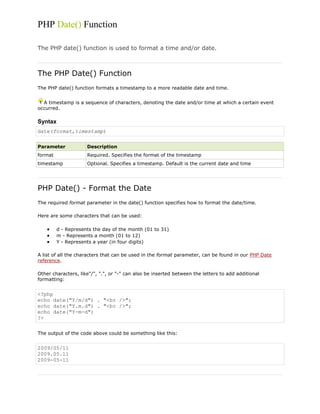 PHP Date() Function
The PHP date() function is used to format a time and/or date.

The PHP Date() Function
The PHP date() function formats a timestamp to a more readable date and time.
A timestamp is a sequence of characters, denoting the date and/or time at which a certain event
occurred.

Syntax
date(format,timestamp)
Parameter

Description

format

Required. Specifies the format of the timestamp

timestamp

Optional. Specifies a timestamp. Default is the current date and time

PHP Date() - Format the Date
The required format parameter in the date() function specifies how to format the date/time.
Here are some characters that can be used:
d - Represents the day of the month (01 to 31)
m - Represents a month (01 to 12)
Y - Represents a year (in four digits)
A list of all the characters that can be used in the format parameter, can be found in our PHP Date
reference.
Other characters, like"/", ".", or "-" can also be inserted between the letters to add additional
formatting:

<?php
echo date("Y/m/d") . "<br />";
echo date("Y.m.d") . "<br />";
echo date("Y-m-d")
?>
The output of the code above could be something like this:

2009/05/11
2009.05.11
2009-05-11

 