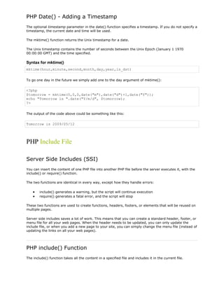 PHP Date() - Adding a Timestamp
The optional timestamp parameter in the date() function specifies a timestamp. If you do not specify a
timestamp, the current date and time will be used.
The mktime() function returns the Unix timestamp for a date.
The Unix timestamp contains the number of seconds between the Unix Epoch (January 1 1970
00:00:00 GMT) and the time specified.

Syntax for mktime()
mktime(hour,minute,second,month,day,year,is_dst)
To go one day in the future we simply add one to the day argument of mktime():

<?php
$tomorrow = mktime(0,0,0,date("m"),date("d")+1,date("Y"));
echo "Tomorrow is ".date("Y/m/d", $tomorrow);
?>
The output of the code above could be something like this:

Tomorrow is 2009/05/12

PHP Include File
Server Side Includes (SSI)
You can insert the content of one PHP file into another PHP file before the server executes it, with the
include() or require() function.
The two functions are identical in every way, except how they handle errors:
include() generates a warning, but the script will continue execution
require() generates a fatal error, and the script will stop
These two functions are used to create functions, headers, footers, or elements that will be reused on
multiple pages.
Server side includes saves a lot of work. This means that you can create a standard header, footer, or
menu file for all your web pages. When the header needs to be updated, you can only update the
include file, or when you add a new page to your site, you can simply change the menu file (instead of
updating the links on all your web pages).

PHP include() Function
The include() function takes all the content in a specified file and includes it in the current file.

 