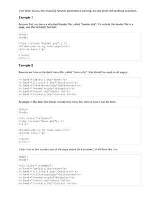 If an error occurs, the include() function generates a warning, but the script will continue execution.

Example 1
Assume that you have a standard header file, called "header.php". To include the header file in a
page, use the include() function:

<html>
<body>
<?php include("header.php"); ?>
<h1>Welcome to my home page!</h1>
<p>Some text.</p>
</body>
</html>

Example 2
Assume we have a standard menu file, called "menu.php", that should be used on all pages:

<a
<a
<a
<a
<a
<a

href="/default.php">Home</a>
href="/tutorials.php">Tutorials</a>
href="/references.php">References</a>
href="/examples.php">Examples</a>
href="/about.php">About Us</a>
href="/contact.php">Contact Us</a>

All pages in the Web site should include this menu file. Here is how it can be done:

<html>
<body>
<div class="leftmenu">
<?php include("menu.php"); ?>
</div>
<h1>Welcome to my home page.</h1>
<p>Some text.</p>
</body>
</html>
If you look at the source code of the page above (in a browser), it will look like this:

<html>
<body>
<div class="leftmenu">
<a href="/default.php">Home</a>
<a href="/tutorials.php">Tutorials</a>
<a href="/references.php">References</a>
<a href="/examples.php">Examples</a>
<a href="/about.php">About Us</a>
<a href="/contact.php">Contact Us</a>

 