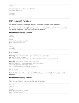 </div>
<h1>Welcome to my home page!</h1>
<p>Some text.</p>
</body>
</html>

PHP require() Function
The require() function is identical to include(), except that it handles errors differently.
If an error occurs, the include() function generates a warning, but the script will continue execution.
The require() generates a fatal error, and the script will stop.

Error Example include() Function
<html>
<body>
<?php
include("wrongFile.php");
echo "Hello World!";
?>
</body>
</html>
Error message:

Warning: include(wrongFile.php) [function.include]:
failed to open stream:
No such file or directory in C:homewebsitetest.php on line 5
Warning: include() [function.include]:
Failed opening 'wrongFile.php' for inclusion
(include_path='.;C:php5pear')
in C:homewebsitetest.php on line 5
Hello World!
Notice that the echo statement is executed! This is because a Warning does not stop the script
execution.

Error Example require() Function
Now, let's run the same example with the require() function.

<html>
<body>
<?php
require("wrongFile.php");
echo "Hello World!";

 