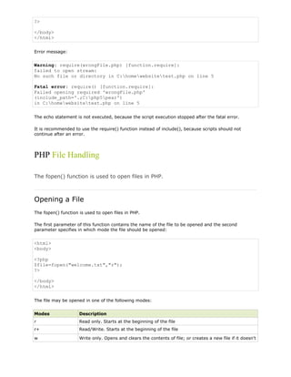 ?>
</body>
</html>
Error message:

Warning: require(wrongFile.php) [function.require]:
failed to open stream:
No such file or directory in C:homewebsitetest.php on line 5
Fatal error: require() [function.require]:
Failed opening required 'wrongFile.php'
(include_path='.;C:php5pear')
in C:homewebsitetest.php on line 5
The echo statement is not executed, because the script execution stopped after the fatal error.
It is recommended to use the require() function instead of include(), because scripts should not
continue after an error.

PHP File Handling
The fopen() function is used to open files in PHP.

Opening a File
The fopen() function is used to open files in PHP.
The first parameter of this function contains the name of the file to be opened and the second
parameter specifies in which mode the file should be opened:

<html>
<body>
<?php
$file=fopen("welcome.txt","r");
?>
</body>
</html>
The file may be opened in one of the following modes:
Modes

Description

r

Read only. Starts at the beginning of the file

r+

Read/Write. Starts at the beginning of the file

w

Write only. Opens and clears the contents of file; or creates a new file if it doesn't

 