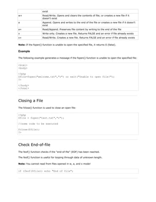 exist
w+

Read/Write. Opens and clears the contents of file; or creates a new file if it
doesn't exist

a

Append. Opens and writes to the end of the file or creates a new file if it doesn't
exist

a+

Read/Append. Preserves file content by writing to the end of the file

x

Write only. Creates a new file. Returns FALSE and an error if file already exists

x+

Read/Write. Creates a new file. Returns FALSE and an error if file already exists

Note: If the fopen() function is unable to open the specified file, it returns 0 (false).

Example
The following example generates a message if the fopen() function is unable to open the specified file:

<html>
<body>
<?php
$file=fopen("welcome.txt","r") or exit("Unable to open file!");
?>
</body>
</html>

Closing a File
The fclose() function is used to close an open file:

<?php
$file = fopen("test.txt","r");
//some code to be executed
fclose($file);
?>

Check End-of-file
The feof() function checks if the "end-of-file" (EOF) has been reached.
The feof() function is useful for looping through data of unknown length.
Note: You cannot read from files opened in w, a, and x mode!

if (feof($file)) echo "End of file";

 