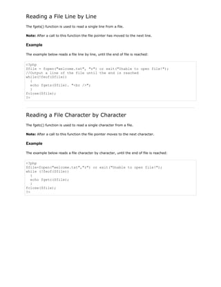 Reading a File Line by Line
The fgets() function is used to read a single line from a file.
Note: After a call to this function the file pointer has moved to the next line.

Example
The example below reads a file line by line, until the end of file is reached:

<?php
$file = fopen("welcome.txt", "r") or exit("Unable to open file!");
//Output a line of the file until the end is reached
while(!feof($file))
{
echo fgets($file). "<br />";
}
fclose($file);
?>

Reading a File Character by Character
The fgetc() function is used to read a single character from a file.
Note: After a call to this function the file pointer moves to the next character.

Example
The example below reads a file character by character, until the end of file is reached:

<?php
$file=fopen("welcome.txt","r") or exit("Unable to open file!");
while (!feof($file))
{
echo fgetc($file);
}
fclose($file);
?>

 