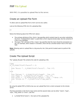 PHP File Upload
With PHP, it is possible to upload files to the server.

Create an Upload-File Form
To allow users to upload files from a form can be very useful.
Look at the following HTML form for uploading files:

O9
Notice the following about the HTML form above:
The enctype attribute of the <form> tag specifies which content-type to use when submitting
the form. "multipart/form-data" is used when a form requires binary data, like the contents of
a file, to be uploaded
The type="file" attribute of the <input> tag specifies that the input should be processed as a
file. For example, when viewed in a browser, there will be a browse-button next to the input
field
Note: Allowing users to upload files is a big security risk. Only permit trusted users to perform file
uploads.

Create The Upload Script
The "upload_file.php" file contains the code for uploading a file:

<?php
if ($_FILES["file"]["error"] > 0)
{
echo "Error: " . $_FILES["file"]["error"] . "<br />";
}
else
{
echo "Upload: " . $_FILES["file"]["name"] . "<br />";
echo "Type: " . $_FILES["file"]["type"] . "<br />";
echo "Size: " . ($_FILES["file"]["size"] / 1024) . " Kb<br />";
echo "Stored in: " . $_FILES["file"]["tmp_name"];
}
?>
By using the global PHP $_FILES array you can upload files from a client computer to the remote
server.
The first parameter is the form's input name and the second index can be either "name", "type",
"size", "tmp_name" or "error". Like this:
$_FILES["file"]["name"] - the name of the uploaded file

 
