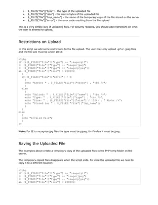 $_FILES["file"]["type"] - the type of the uploaded file
$_FILES["file"]["size"] - the size in bytes of the uploaded file
$_FILES["file"]["tmp_name"] - the name of the temporary copy of the file stored on the server
$_FILES["file"]["error"] - the error code resulting from the file upload
This is a very simple way of uploading files. For security reasons, you should add restrictions on what
the user is allowed to upload.

Restrictions on Upload
In this script we add some restrictions to the file upload. The user may only upload .gif or .jpeg files
and the file size must be under 20 kb:

<?php
if ((($_FILES["file"]["type"] == "image/gif")
|| ($_FILES["file"]["type"] == "image/jpeg")
|| ($_FILES["file"]["type"] == "image/pjpeg"))
&& ($_FILES["file"]["size"] < 20000))
{
if ($_FILES["file"]["error"] > 0)
{
echo "Error: " . $_FILES["file"]["error"] . "<br />";
}
else
{
echo "Upload: " . $_FILES["file"]["name"] . "<br />";
echo "Type: " . $_FILES["file"]["type"] . "<br />";
echo "Size: " . ($_FILES["file"]["size"] / 1024) . " Kb<br />";
echo "Stored in: " . $_FILES["file"]["tmp_name"];
}
}
else
{
echo "Invalid file";
}
?>
Note: For IE to recognize jpg files the type must be pjpeg, for FireFox it must be jpeg.

Saving the Uploaded File
The examples above create a temporary copy of the uploaded files in the PHP temp folder on the
server.
The temporary copied files disappears when the script ends. To store the uploaded file we need to
copy it to a different location:

<?php
if ((($_FILES["file"]["type"] == "image/gif")
|| ($_FILES["file"]["type"] == "image/jpeg")
|| ($_FILES["file"]["type"] == "image/pjpeg"))
&& ($_FILES["file"]["size"] < 20000))

 